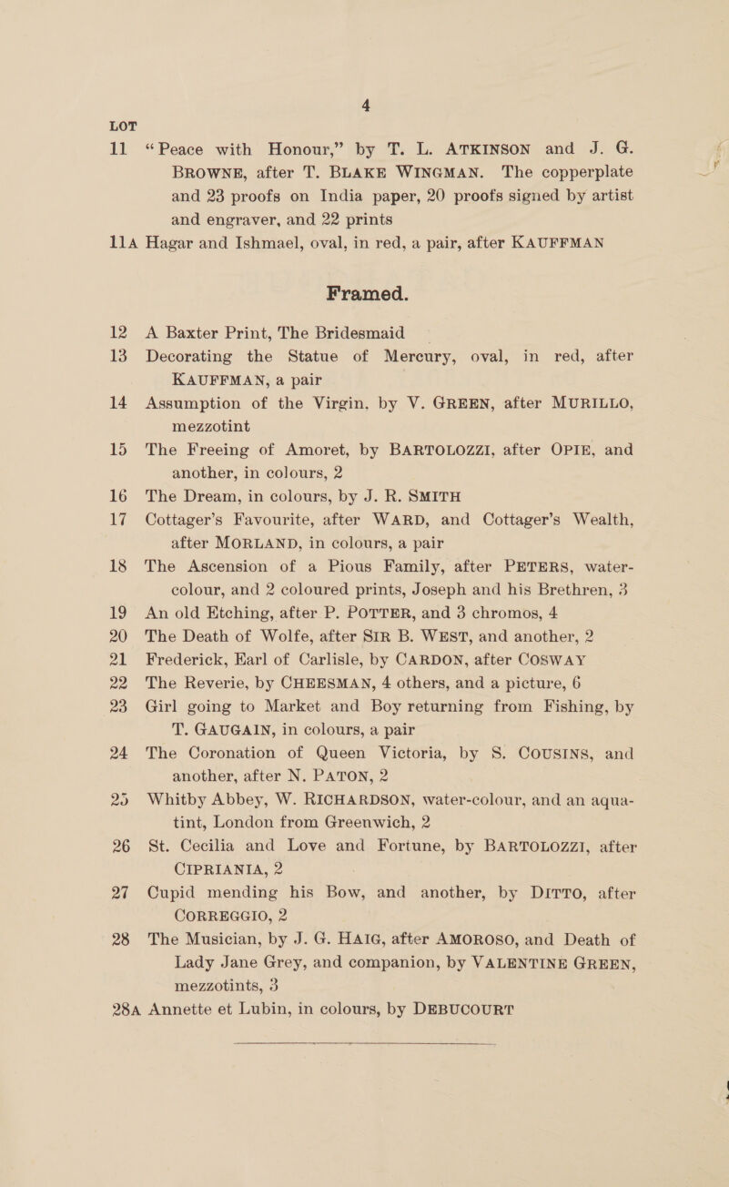 11 4 “Peace with Honour,” by T. L. ATKINSON and J. G. BROWNE, after T. BLAKE WINGMAN. The copperplate and 23 proofs on India paper, 20 proofs signed by artist and engraver, and 22 prints 27 28 Framed. A Baxter Print, The Bridesmaid _ Decorating the Statue of Mercury, oval, in red, after KAUFFMAN, a pair | Assumption of the Virgin, by V. GREEN, after MURILLO, mezzotint The Freeing of Amoret, by BARTOLOZZI, after OPIE, and another, in colours, 2 The Dream, in colours, by J. R. SMITH Cottager’s Favourite, after WARD, and Cottager’s Wealth, after MORLAND, in colours, a pair The Ascension of a Pious Family, after PETERS, water- colour, and 2 coloured prints, Joseph and his Brethren, 3 An old Etching, after P. POTTER, and 3 chromos, 4 The Death of Wolfe, after SIR B. WEST, and another, 2 Frederick, Earl of Carlisle, by CARDON, after COSWAY The Reverie, by CHEESMAN, 4 others, and a picture, 6 Girl going to Market and Boy returning from Fishing, by T. GAUGAIN, in colours, a pair The Coronation of Queen Victoria, by S. COUSINS, and another, after N. PATON, 2 Whitby Abbey, W. RICHARDSON, water-colour, and an aqua- tint, London from Greenwich, 2 St. Cecilia and Love and Fortune, by BARTOLOZZI, after CIPRIANITIA, 2 Cupid mending his Bow, and another, by DITTO, after CORREGGIO, 2 The Musician, by J. G. HAIG, after AMOROSO, and Death of Lady Jane Grey, and companion, by VALENTINE GREEN, mezzotints, 3  en