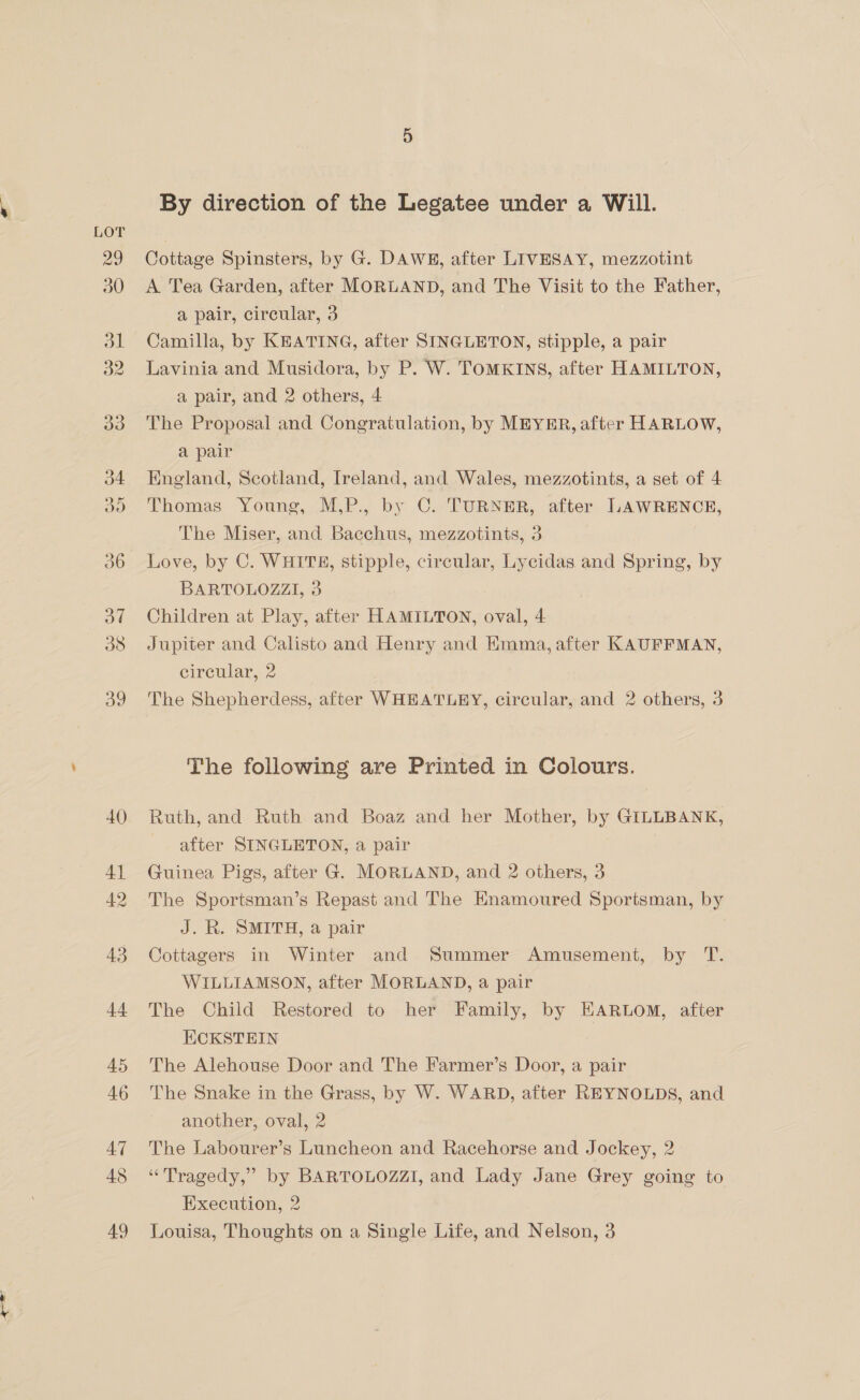 By direction of the Legatee under a Will. Cottage Spinsters, by G. DAWE, after LIVESAY, mezzotint A Tea Garden, after MORLAND, and The Visit to the Father, a pair, circular, 3 Camilla, by KEATING, after SINGLETON, stipple, a pair Lavinia and Musidora, by P. W. TOMKINS, after HAMILTON, a pair, and 2 others, 4 The Proposal and Congratulation, by MEYER, after HARLOW, a pair England, Scotland, Ireland, and Wales, mezzotints, a set of 4 Thomas Young, M,P., by C. TURNER, after LAWRENCE, The Miser, and Bacchus, mezzotints, 3 Love, by C. WHITE, stipple, circular, Lycidas and Spring, by BARTOLOZZI, 3 Children at Play, after HAMILTON, oval, 4 Jupiter and Calisto and Henry and Kmma, after KAUFFMAN, circular, 2 The Shepherdess, after WHEATLEY, circular, and 2 others, 3 The following are Printed in Colours. Ruth, and Ruth and Boaz and her Mother, by GILLBANK, after SINGLETON, a pair Guinea Pigs, after G. MORLAND, and 2 others, 3 The Sportsman’s Repast and The Enamoured Sportsman, by J. R. SMITH, a pair Cottagers in Winter and Summer Amusement, by T. WILLIAMSON, after MORLAND, a pair The Child Restored to her Family, by EARLOM, after KCKSTEIN The Alehouse Door and The Farmer’s Door, a pair The Snake in the Grass, by W. WARD, after REYNOLDS, and another, oval, 2 The Labourer’s Luncheon and Racehorse and Jockey, 2 “Tragedy,” by BARTOLOZZI, and Lady Jane Grey going to Execution, 2