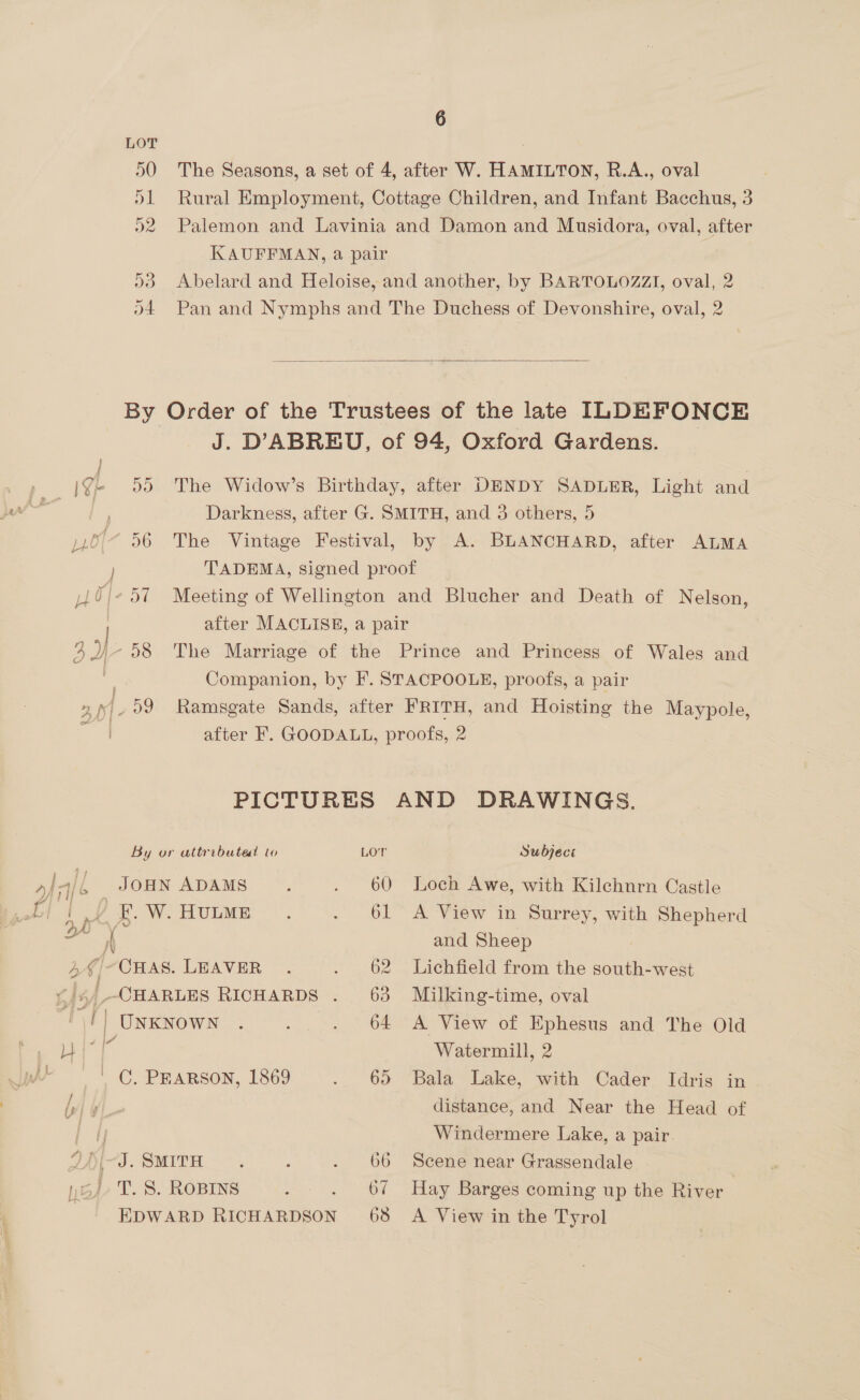 290 The Seasons, a set of 4, after W. HAMILTON, R.A., oval 51 Rural Employment, Cottage Children, and Infant Bacchus, 3 92 Palemon and Lavinia and Damon and Musidora, oval, after KAUFFMAN, a pair 53 Abelard and Heloise, and another, by BARTOLOZZI, oval, 2 \4 Pan and Nymphs and The Duchess of Devonshire, oval, 2  By Order of the Trustees of the late ILDEFONCE J. DABREU, of 94, Oxford Gardens. Ge 999 The Widow’s Birthday, after DENDY SADLER, Light and Darkness, after G. SMITH, and 3 others, 5 .o/“ 56 The Vintage Festival, by A. BLANCHARD, after ALMA TADEMA, signed proof J/- 57 Meeting of Wellington and Blucher and Death of Nelson, after MACLISE, a pair Le) ©9598 The Marriage of the Prince and Princess of Wales and | Companion, by F. STACPOOLE, proofs, a pair fh . 09 Ramsgate Sands, after FRITH, and Hoisting the Maypole, after F. GOODALL, proofs, 2 PICTURES AND DRAWINGS. By or attributed lo LOT Subject yao JOHN ADAMS . . 60 Loch Awe, with Kilchnrn Castle bt tof i. WwW. HULME |. . 61 A View in Surrey, with Shepherd ZA A and Sheep 4 g CHAS. LEAVER . . 62 Lichfield from the south-west LAS |-CHARLES RICHARDS . 63 Milking-time, oval is | UNKNOWN . ; . 64 A View of Ephesus and The Old |” ¥ Watermill, 2 | C. PraRsoNn, 1869 . 65 Bala Lake, with Cader Idris in ls y| distance, and Near the Head of | |, Windermere Lake, a pair. JAS. SMITH *. ; . 66 Scene near Gragsendale 54+ T. 8. ROBINS : . 67 Hay Barges coming up the River EDWARD RICHARDSON 68 A View in the Tyrol
