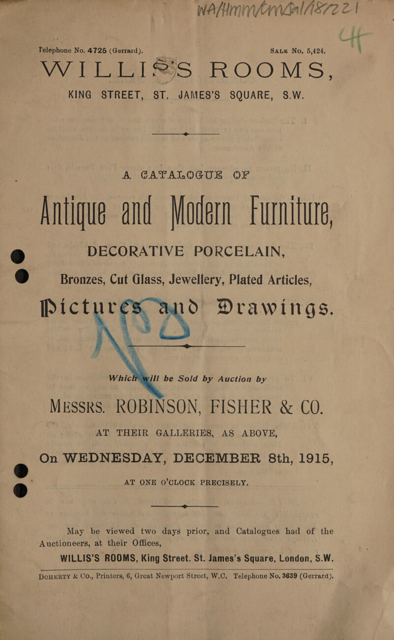 ? KING STREET, ST. JAMES’S SQUARE, S.W.  A. CATALOGUE OFr Antique and Modern furniture DECORATIVE PORCELAIN, Bronzes, Cut Glass, Jewellery, Plated Articles,  On WEDNESDAY, DECEMBER 8th, 1915, AT ONE O’CLOCK PRECISELY.  May be viewed two days prior, and Catalogues had of the Auctioneers, at their Offices, WILLIS’S ROOMS, King Street. St. James’s Square, London, S.W.  4