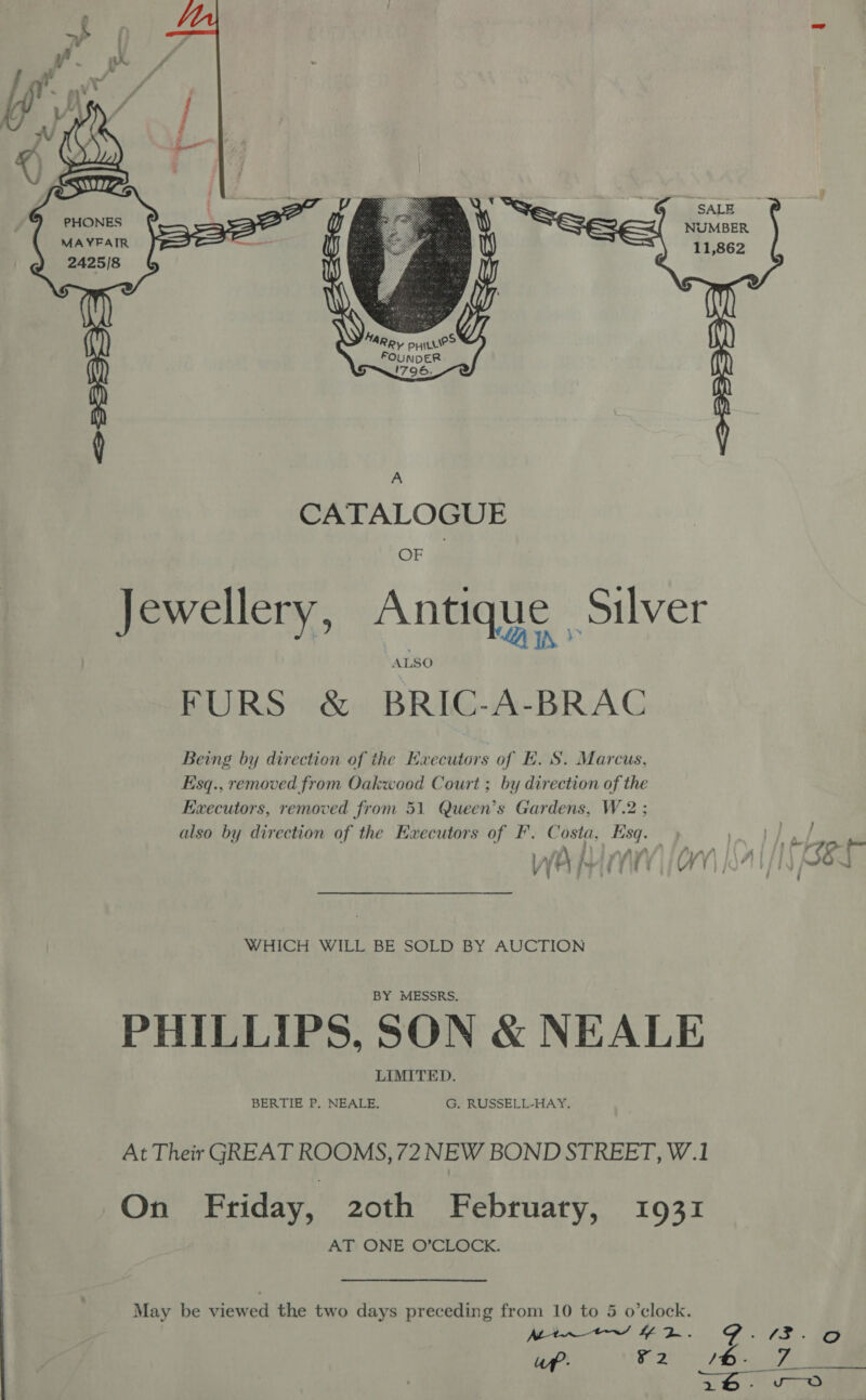   G@meSALE NUMBER 11,862 PHONES MAYFAIR q CATALOGUE OF Jewellery, Antique Silver ’ Xs LA 1 FURS &amp; BRIC-A-BRAC Being by direction of the Executors of EH. S. Marcus, Esq., removed from Oakwood Court ; by direction of the Executors, removed from 51 Queen’s Gardens, W.2 ; also by direction of the Executors of F'. Costa, Esq.) ag j fis / /\ \ - \ ke pers’ FG i UF heh i WHICH WILL BE SOLD BY AUCTION BY MESSRS. PHILLIPS, SON &amp; NEALE LIMITED. BERTIE P. NEALE. G. RUSSELL-HAY. At Their GREAT ROOMS, 72 NEW BOND STREET, W.1 On Friday, 20th February, 1931 AT ONE O’CLOCK. May be viewed the two days preceding from 10 to 5 o’clock. Mi~ t+ ¥2R. GF. uf’: a2 Ib