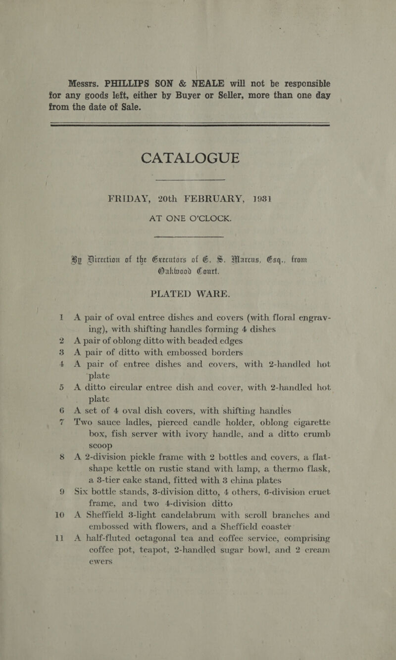 Messrs. PHILLIPS SON & NEALE will not be responsible for any goods leit, either by Buyer or Seller, more than one day from the date of Sale. CATALOGUE FRIDAY, 20th FEBRUARY, 1931 AT ONE O’CLOCK. By Direction of the Geeentors of G. S. Marcus, Gsq., from Oakwood Court. PLATED WARE. 1 A pair of oval entree dishes and covers (with floral engrav- ing), with shifting handles forming 4 dishes 2 A pair of oblong ditto with beaded edges 3 <A pair of ditto with embossed borders 4 <A pair of entree dishes and covers, with 2-handled hot ‘plate 5 <A ditto circular entree dish and cover, with 2-handled hot plate 6 A set of 4 oval dish covers, with shifting handles Two sauce ladles, pierced candle holder, oblong cigarette box, fish server with ivory handle, and a ditto crumb scoop 8 A 2-division pickle frame with 2 bottles and covers, a flat- shape kettle on rustic stand with lamp, a thermo flask, a 3-tier cake stand, fitted with 3 china plates frame, and two 4-division ditto 10 A Sheffield 3-light candelabrum with scroll branches and embossed with flowers, and a Sheffield coaster 11 A half-fluted octagonal tea and coffee service, comprising coffee pot, teapot, 2-handled sugar bowl, and 2 cream ewers | “I