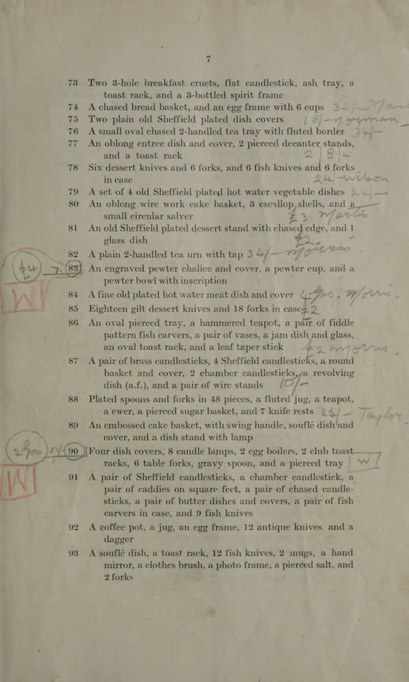 73. Two 8-hole breakfast cruets, flat candlestick, ash tray, a toast rack, and a 3-bottled spirit. frame | 74 A chased bread basket, and an egg frame with 6 cups 76 A small oval chased 2-handled tea tray with fluted bonded 77 An oblong entree dish and cover, 2 pierced. decanter stands, and a toast rack 5+) 78 Six dessert knives and 6 forks, and 6 fish knives and 6 forks, | in case 79 <A set of 4 old Sheffield plated hot water vegetable bth 80 An oblong wire work cake basket, 3 escallop, shells, and ae small circular salver a 4 He 81 An old Sheffield plated dessert stand with ¢ hased edge, cad 1 glass dish Fa. esi A plain 2-handled tea urn with tap 3 4/—-77 &amp; 3} An engraved pewter chalice and cover, a pewter cup, and a pewter bow] with inscription A fine old plated hot water meat dish and cover aay i) A } Kighteen gilt dessert knives and 18 forks in cases 9  An oval pierced tray, a hammered teapot, a pair of fiddle pattern fish carvers, a pair of vases, a jam dish and glass, an oval toast rack, and a leaf taper stick : 87 A pair of brass candlesticks, 4 Sheffield paailewhicte: a cotnid basket and cover, 2 chamber candlesticks,ya revolving dish (a.f.), and a pair of wire stands = /© ; ot 88 Plated spoons and forks in 48 pieces, a fluted’ jug, a teapot, a ewer, a pierced sugar basket, and 7 knife rests i} 89 An embossed cake basket, with swing handle, soufleé dish'and cover, and a dish stand with lamp (Fre) \s wh 4 ‘90 ‘Four dish covers, 8 candle lamps, 2 egg boilers, 2 club toast. a ee ee racks, 6 table forks, gravy spoon, and a pierced tray | YY : A | 91 A pair of Sheffield candlesticks, a chamber candlestick, a ; ‘. pair of caddies on square feet, a pair of chased candle- sticks, a pair of butter dishes and covers, a pair of fish carvers in case, and 9 fish knives 92 A coffee pot, a jug, an egg frame, 12 antique knives, and a dagger * 93 A souflé dish, a toast rack, 12 fish knives, 2 mugs, a hand mirror, a clothes brush, a photo frame, a pierced salt, and 2 forks
