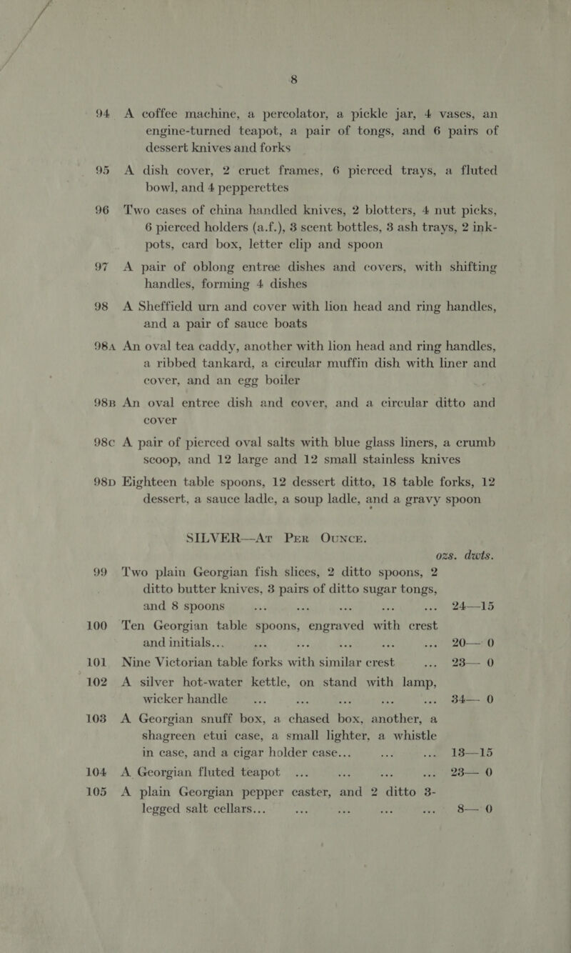 dessert knives and forks bowl, and 4 pepperettes pots, card box, letter clip and spoon handles, forming 4 dishes and a pair of sauce boats cover, and an egg boiler cover SILVER—Ar PeEeR OUNCE. 99 Two plain Georgian fish slices, 2 ditto spoons, 2 ditto butter knives, 3 pairs of ditto sugar tongs, and 8 spoons sl ms ee 100 Ten Georgian table spoons, engraved with crest and initials.. 101 Nine Victorian table forks with similar crest 102 A silver hot-water kettle, on stand with lamp, wicker handle a. ext 1038 A Georgian snuff box, a chased box, another, a shagreen etui case, a small lighter, a whistle in case, and a cigar holder case... 104 A Georgian fluted teapot : : : 105 <A plain Georgian pepper caster, and 2 ditto 3- legged salt cellars... 24—15 20— 0 23— 0 34— 0 18—15 23— 0 8— 0