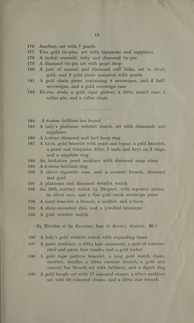 13 176 Another, set with 7 pearls | 177 Two gold tie-pins, set with turquoise and sapphires 178 A trefoil emerald, ruby and diamond tie-pin 179 A diamond tie-pin set with pearl drop 180 <A pair of enamel and diamond cuff links, set in 18-ct. gold, and 2 gold studs mounted with pearls 181 A gold chain purse containing 4 sovereigns, and 2 half- sovereigns, and a gold sovereign case 182 Eleven studs, a gold cigar piercer, a ditto pencil case, a collar pin, and a collar chain  184 A 6-stone brilliant bar brooch 185 A lady’s platinum wristlet watch, set with diamonds and sapphires 186 A 5-stone diamond and half Habe ring 187 A 15-ct. gold bracelet with pearl and topaz, a gold bracelet, a pearl and turquoise ditto, 7 seals and keys on 2 rings, and a sapphire ring 188 An imitation pearl necklace with diamond snap clasp 189 A 3-stone brilliant ring 190 A silver cigarette case, and a coronet brooch, diamond and gold 191 A platinum and diamond wristlet watch 192 An 18th century watch by Breguet, with repeater action, in silver case, and a fine gold mesh sovereign purse 193 A coral bracelet, a brooch, a necklet, and a tiara 194 A stone-mounted etui, and a jewelled telescope 195 <A gold wristlet watch By Airection of the Geeeutors, from 51 Queen's Gardens, d.2 196 A lady’s gold wristlet watch with expanding band shell and paste hair combs, and a gold locket 198 <A gold rope pattern bracelet, a long gold watch chain, another, smaller, a ditto circular brooch, a gold and enamel bar brooch set with brilliant, and a signet ring 199 A gold bangle set with 17 coloured stones, a silver necklace set with 22 coloured stones, and a ditto star brooch