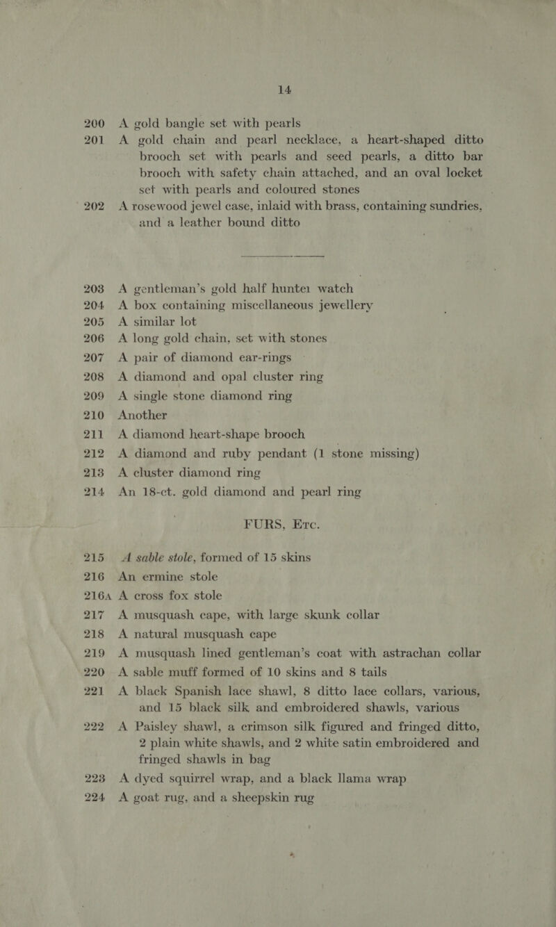 200 201 202 14 A gold bangle set with pearls A gold chain and pearl necklace, a heart-shaped ditto brooch set with pearls and seed pearls, a ditto bar brooch with safety chain attached, and an oval locket set with pearls and coloured stones A rosewood jewel case, inlaid with brass, containing sundries, and a leather bound ditto ;  A gentleman’s gold half hunte1 watch A box containing miscellaneous jewellery A similar lot A long gold chain, set with stones A pair of diamond ear-rings A diamond and opal cluster ring A single stone diamond ring Another A diamond heart-shape brooch A diamond and ruby pendant (1 stone missing) A cluster diamond ring An 18-ct. gold diamond and pearl ring FURS, Etc. A sable stole, formed of 15 skins An ermine stole A cross fox stole A musquash cape, with large skunk collar A natural musquash cape A musquash lined gentleman’s coat with astrachan collar A sable muff formed of 10 skins and 8 tails A black Spanish lace shawl, 8 ditto lace collars, various, and 15 black silk and embroidered shawls, various A Paisley shawl, a crimson silk figured and fringed ditto, 2 plain white shawls, and 2 white satin embroidered and fringed shawls in bag A dyed squirrel wrap, and a black llama wrap A goat rug, and a sheepskin rug