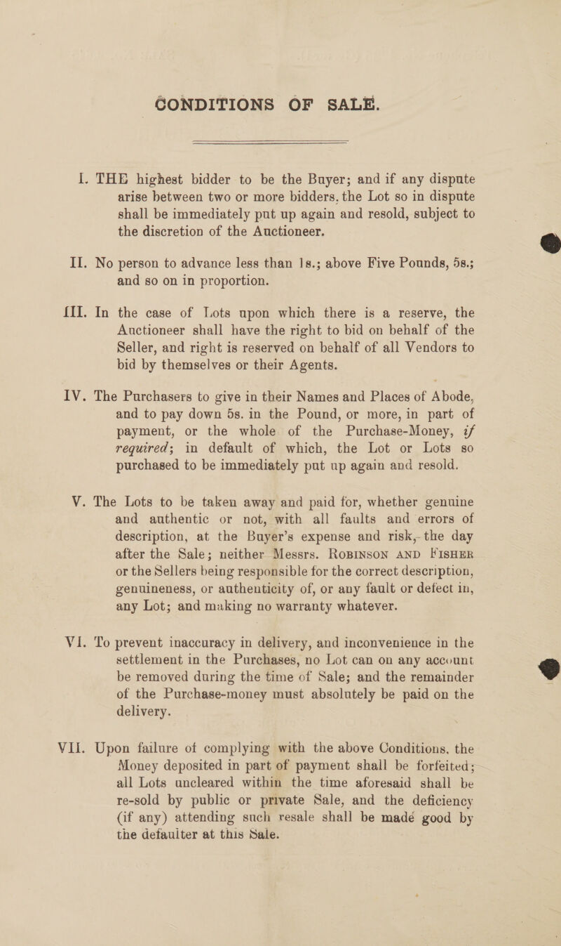 CONDITIONS OF SALE. arise between two or more bidders, the Lot so in dispute shall be immediately put up again and resold, subject to the discretion of the Auctioneer. and so on in proportion. In the case of Lots upon which there is a reserve, the Auctioneer shall have the right to bid on behalf of the Seller, and right is reserved on behalf of all Vendors to bid by themselves or their Agents. The Purchasers to give in their Names and Places of Abode, and to pay down 5s. in the Pound, or more, in part of payment, or the whole of the Purchase-Money, z/ required; in default of which, the Lot or Lots so purchased to be immediately put up again and resold. and authentic or not, with all faults and errors of description, at the Buyer’s expense and risk,-the day after the Sale; neither Messrs. RoBINSON AND FISHER or the Sellers being responsible for the correct description, genuineness, or authenticity of, or any fault or defect in, any Lot; and making no warranty whatever. To prevent inaccuracy in delivery, and inconvenience in the settlement in the Purchases, no Lot can on any account be removed during the time of Sale; and the remainder of the Purchase-money must absolutely be paid on the delivery. Upon failure of complying with the above Conditions, the Money deposited in part of payment shall be forfeited;— all Lots uncleared within the time aforesaid shall be re-sold by public or private Sale, and the deficiency (if any) attending such resale stall be madé good by the defauiter at this Sale.  