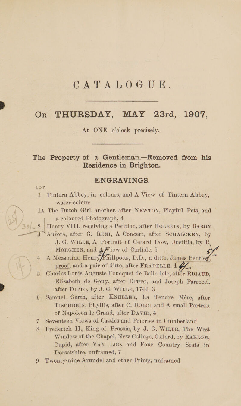 On THURSDAY, MAY 23rd, 1907, At ONE o’clock precisely.  The Property of a Gentleman.—Removed from his Residence in Brighton. ENGRAVINGS. LOT 1 Tintern Abbey, in colours, and A View of Tintern Abbey, a water-colour 14 The Dutch Girl, another, after NEWTON, Playful Pets, and — aa ; acoloured Photograph, 4 . ge ‘Henry VIII. receiving a Petition, after HOLBEIN, by BARON SAG ‘ora, after G. RENI, A Concert, after SCHALCKEN, by J. G. WILLE, A Portrait of Gerard Dow, Justitia, by Rk, | MORGHEN, and iew of Carlisle, 5 57% ~ 4 A Mezaotint, Henry/Phillpotts, D.D., a ditto, James Benitle \ proof, and a pair of ditto, after taco. 4 5 Charles Louis Auguste Foucquet de Belle Isle, aftér RIGAUD, Elizabeth de Gouy, after DITTO, and Joseph Parrocel, after DITTO, by J. G. WILLE, 1744, 3 6 Samuel Garth, after KNELLER, La Tendre Mére, after TISCHBEIN, Phyllis, after C. DOLCI, and A small Portrait of Napoleon le Grand, after DAVID, 4 | 7 Seventeen Views of Castles and Priories in Cumberland 8 Frederick I1., King of Prussia, by J. G. WILLE, The West Window of the Chapel, New College, Oxford, by EARLOM, Cupid, after VAN Loo, and Four Country Seats in Dorsetshire, unframed, 7 9 Twenty-nine Arundel and other Prints, unframed