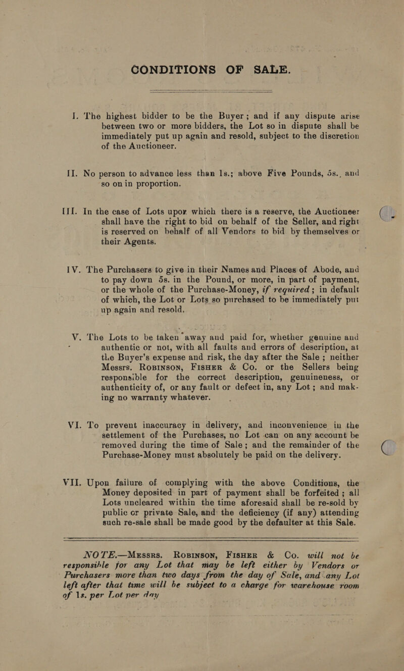 CONDITIONS OF SALE.   I. The highest bidder to be the Buyer; and if any dispute arise between two or more bidders, the Lot so in dispute shall be immediately put up again and resold, subject to the discretion of the Auctioneer. II. No person to advance less than 1s.; above Five Pounds, 5s. and so on in proportion. [If. In the case of Lots upor which there is a reserve, the Auctioneer shall have the right to bid on behalf of the Seller, and right is reserved on behalf of all Vendors to bid by themselves or their Agents. IV. The Purchasers to give in their Names and Places of Abode, and to pay down 5s. in the Pound, or more, in part of payment, or the whole of the Purchase-Money, if required ; in default of which, the Lot or Lots so purchased to be immediately put up again ‘and resold, V. The Lots to be taken away and paid for, whether genuine and authentic or not, with all faults and errors of description, at tLe Buyer’s expense and risk, the day after the Sale ; neither Messrs. Ropinson, Fisher &amp; Co. or the Sellers being responsible for the correct description, genuineness, or authenticity of, or any fault or defect in, any Lot; and mak- ing no warranty whatever. VI. To prevent inaccuracy in delivery, and inconvenience in the settlement of the Purchases, no Lot can on any account be removed during the time of Sale; and the remainder of the Purehase-Money must absolutely be paid on the delivery. VII. Upon failure of complying with the above Conditions, the Money deposited in part of payment shall be forfeited ; all Lots uncleared within the time aforesaid shall be re-sold by public or private Sale, and the deficiency (if any) attending such re-sale shall be made good by the defaulter at this Sale. Re a eee NOTE.—MeEssrs. Rosrinson, FisHER &amp; Co. will not be responsible for any Lot that may be left either by Vendors or Purchasers more than two days from the day of Sale, and any Lot left after that time will be subject to a charge for warehouse room of 1s. per Lot per day