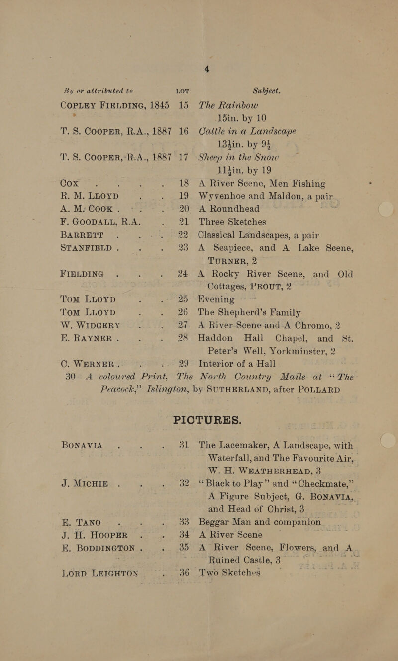 COPLEY FIELDING, 1845 15 &gt; T. S. COOPER, R.A., 1887 16 T. S. COOPER,*R.A., 1887 17 Cox : : : ALO R. M. LLoypD F eae LG A. M: ©oox. +: ev F. GOODALL, R.A. ee BARRETT , 22 STANFIELD “ae . FIELDING . esos Tom LLOYD . OS Tom LLOYD ; Phe 0 W. WIDGERY : ih? ¥, EK. RAYNER . . Sage 4 C. WERNER ..- ; 29 The Rainbow 15in. by 10 Cattle in a Landscape 13hin. by 93 Sheep in the Snow 11iin. by 19 A River Scene, Men Fishing : Wyvenhoe and Maldon, a pair. A Roundhead © ns Three Sketches Classical Landscapes, a pair A Seapiece, and A Lake Scene, TURNER, 2 A Rocky River Scene, and Old Cottages, PROUT, 2 ~~ Evening The Shepherd’s Family A River Scene and A Chromo, 2 Haddon Hall Chapel, and St. Peter’s Well, Yorkminster, 2 Interior of a Hall BONAVIA .. : Gm wea J. MICHIE . ; rte oe Ra TANOS¢ |: ; eee ts J. H. HOOPER? i =... 0% EK. BODDINGTON . 5s ave) LORD LEIGHTON... _—:36 The Lacemaker, A Landscape, with Waterfall, and The Favourite Air, W. H. WEATHERHEAD, 3 “Black to Play” and “Checkmate,” A Figure Subject, G. BONAVIA, and Head of Christ, 3 . Beggar Man and companion A River Scene _ a A River Scene, Flowers, and A. Ruined Castle, 3_ 1. oe Two Sketches