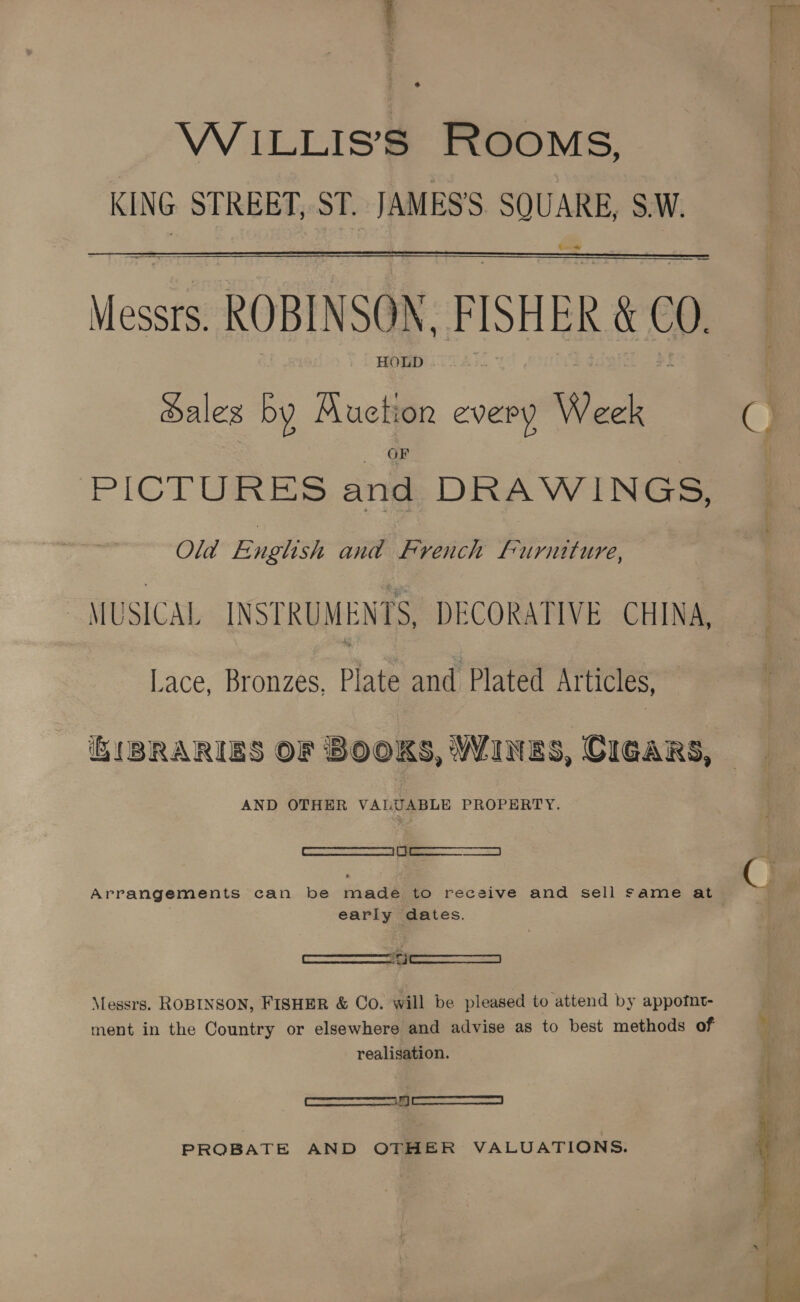 WiILLIS’S ROOMS, KING STREET, ST. inaness SQUARE, S.W. t+  ee Messi ROBINSON, FISHER AM 00 HOLD . ales by Muction every Week OF PICTURES and DRAWINGS, Old English and French furniture, ~ MUSICAL INSTRUMENTS, DECORATIVE CHINA, Lace, Bronzes, Plate and Plated Articles, AND OTHER VALUABLE PROPERTY. —S Arrangements can be made to receive and sell same at early dates. Messrs. ROBINSON, FISHER &amp; Co. will be pleased to attend by appotnt- ment in the Country or elsewhere and advise as to best methods of realisation. ——— PROBATE AND OTHER VALUATIONS. 