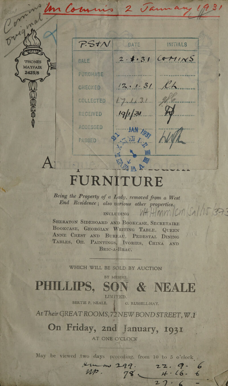  RStN DATE INITIALS SALE 24+ BI \ATINS.   PHONES MAYFAIR  PURCHASE cee VIN so ani. | idk Vasccaesteee depece . GHECKE SLAs tf ie ae COLLECTED i Ad ee... fhe seep aate vended SS ON SEN a TNE RNS ee dR che IE OOS re ERR  § —_ FURNITURE Being the Property of a Lady, removed from a West End Residence; also various other Proper ties.) ie CR. fa INCLUDING We 4 LM VYVIAT WALI (STS SHERATON SIDEBOARD AND Booxcaskz, SECRETAIRE BooxcaskE, GErorRGIAN Wraivtine TABLE, QUEEN ANNE CHEST AND Bureau, Prpestan Drvinc TaBLes, Om, Parnrinas, Ivories, CHINA AND Bric-a-BRAc. WHICH WILL BE SOLD BY AUCTION BY MESSRS, PHILLIPS, SON &amp; NEALE LIMITE ED. BERTIE P, NEALE. 1 G. RUSSELL-HAY, At Their GREAT ROOMS, 4 NEW BOND STREET, W.1 On Friday, and January, 1931 AT ONE ©’CLOCK May be viewed two days preceding, from 10 to 5 o'clock , Min _ ays 299. ates iy eps RS Up - ae HW- L6- € ae , : Dp Cha 7: «Se Ne  