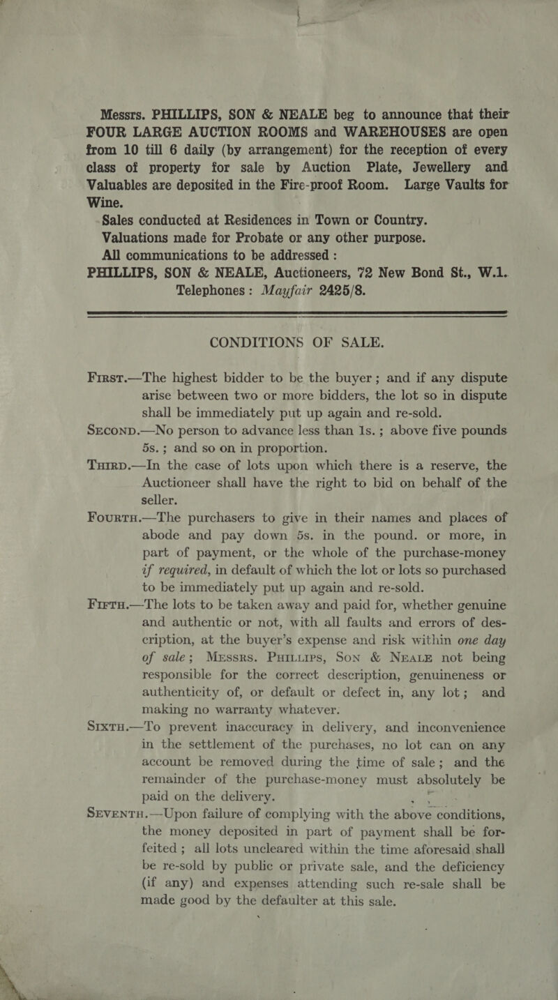 Messrs. PHILLIPS, SON &amp; NEALE beg to announce that their FOUR LARGE AUCTION ROOMS and WAREHOUSES are open from 10 till 6 daily (by arrangement) for the reception of every class of property for sale by Auction Plate, Jewellery and Valuables are deposited in the Fire-proof Room. Large Vaults for Wine. | Sales conducted at Residences in Town or Country. Valuations made for Probate or any other purpose. All communications to be addressed : PHILLIPS, SON &amp; NEALE, Auctioneers, 72 New Bond St., W.1. Telephones: Mayfair 2425/8.  CONDITIONS OF SALE. First.—The highest bidder to be the buyer; and if any dispute arise between two or more bidders, the lot so in dispute shall be immediately put up again and re-sold. SEcoND.—No person to advance less than Is. ; above five pounds 5s.; and so on in proportion. TuirD.—In the case of lots upon which there is a reserve, the Auctioneer shall have the right to bid on behalf of the seller. FourtH.—The purchasers to give in their names and places of abode and pay down 5s. in the pound. or more, in part of payment, or the whole of the purchase-money if required, in default of which the lot or lots so purchased to be immediately put up again and re-sold. Frrru.—The lots to be taken away and paid for, whether genuine and authentic or not, with all faults and errors of des- cription, at the buyer’s expense and risk within one day of sale; Messrs. Puiturps, Son &amp; NEALE not being responsible for the correct description, genuineness or authenticity of, or default or defect in, any lot; and making no warranty whatever. Sixtuo.—To prevent inaccuracy in delivery, and inconvenience in the settlement of the purchases, no lot can on any account be removed during the time of sale; and the remainder of the purchase-money must absolutely be paid on the delivery. SEVENTH.—-Upon failure of complying with the hope ondiisnn the money deposited in part of payment shall be for- feited ; all lots uncleared within the time aforesaid shall be re-sold by public or private sale, and the deficiency (if any) and expenses attending such re-sale shall be made good by the defaulter at this sale.