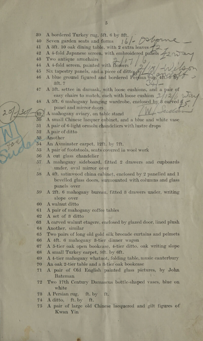 39 <A bordered Turkey rug, 5ft. 6 by 3ft. 40 Seven garden seats and forms | pA - 41 <A 3ft. 10 oak dining table, with 2 extra leaves77 2. 4 42 A 4-fold Japanese screen, with embroidered pahels “2 7) 43 Two antique armchairs AAT / . a y lowers D) 44 A 4-fold sereen, painted with Pg ae | d 45 Six tapestry panels, anda piece of city) 6 Sf Ai te-sn 46 A blue ground figured and bordered BA jan rues afte Lap - 3ft. 7 SGaf 47 A 5ft. settee in damask, with loose cushions, and a pair. of easy chairs to match, each with loose cushion ,”./ / 2/ / é A 5ft. 6 mahogany hanging wardrobe, enclosed. by, 8 caved fhe.) a panel and mirror doors 1, 25) Lief A mahogany aviary, on table stand W L-  ie Ja — fi A small Chinese lacquer cabinet, and a blue and white vase A pair of 6-light ormolu chandeliers with lustre drops 52 A pair of ditto 53. Another / 54 An Axminster carpet, 12ft. by 7ft. 55 A pair of footstools, seats covered in wool work 56 <A cut glass chandelier 57 A mahogany sideboard, fitted 2 drawers and cupboards ) under, oval mirror over bevelled glass doors, surmounted with columns and glass panels over 59 <A 2ft. 6 mahogany bureau, fitted 3 drawers under, writing slope over 60 A walnut ditto 61 A pair of mahogany coffee tables 62 A set of 3 ditto 63 A carved walnut etagere, enclosed by glazed door, lined plush 64 Another, similar 65 Two pairs of long old gold silk brocade curtains and pelmets. 66 A 4ft. 6 mahogany 3-tier dinner wagon 67 A 5-tier oak open bookcase, 4-tier ditto, oak writing slope 68 <A small Turkey carpet, 9ft. by 6ft. 69 A 4-tier mahogany whatnot, folding table, music canterbury 70 An oak 2-tier table and a 3-tier oak bookcase 71 A pair of Old English painted glass pictures, by John Bateman 72 Two 17th Century Damascus bottle-shaped vases, blue on white | 760 A Persianrug, “ft. bye, ftz 74s se Ottis. # Tey Te, 75 <A pair of large old Chinese lacquered and gilt figures of Kwan Yin 