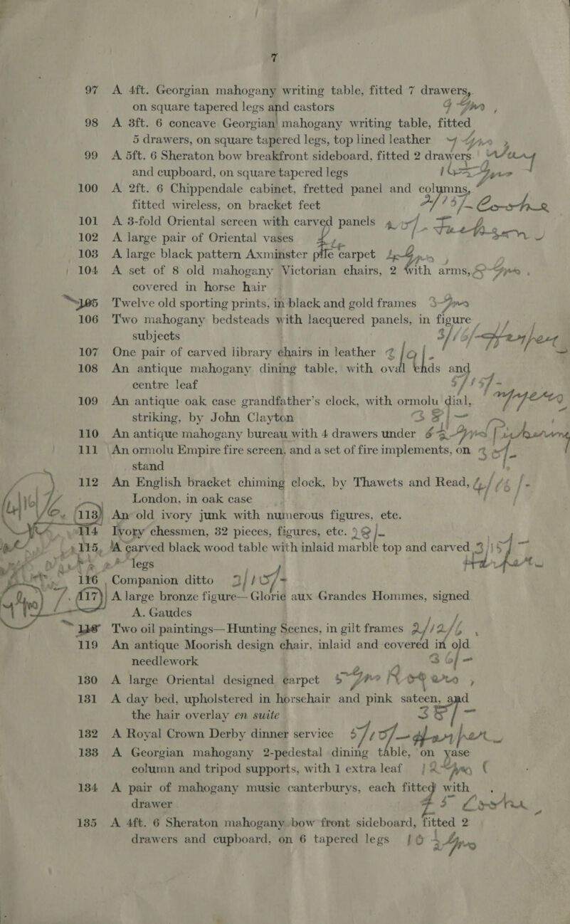 97 <A 4ft. Georgian mahogany writing table, fitted 7 drawers,. on square tapered legs - castors 4 Spy ; 98 A 3ft. 6 concave Georgian’ mahogany writing table, fitted. 5 drawers, on square tapered legs, top lined leather ~7 tir 3 99 A 5ft. 6 Sheraton bow breakfront sideboard, fitted 2 draw ers 4 and cupboard, on square tapered legs (Ga yer 100 A 2ft. 6 Chippendale cabinet, fretted panel and colymns, fitted wireless, on bracket feet 4, ; 57. (ee 101 A 3-fold Oriental screen with carver panels 4 +: 102. A large pair of Oriental vases L- Fah ./ 103 A large black pattern Axminster pile efampet de ! pe / 104 <A set of 8 old mahogany Victorian chairs, ‘ees arms, 5 9 Gre covered in horse hair | . “S105 Twelve old sporting prints, in black and gold frames 3 por 106 Two mahogany bedsteads with lacquered panels, in thc) Pes subjects 107 One pair of carved library e¢hairs in leather 72 | IF 108 An antique mahogany dining table, with ov U ds hy, centre leaf _ 109 An antique oak case grandfather’s clock, with ormolu pu ! oppereg striking, by John Clayton iS A Pgs: , 110 An antique mahogany bureau with 4 drawers under &amp; LI i | oo 111 An ormolu Empire fire screen, and a set of fire implements, on @ e “s : stand ; An English bracket chiming clock, by Thawets and Read, / 4/ London, in oak case An old ivory junk with numerous figures, ete. Ivory chessmen, 32 pieces, figures, etc. I &amp; [- ae 4 fa Ti t rn carved black wood table with inlaid marble top and Sia Moa 3)) *legs J ie S iiihetton ditto 2 | bS/- A large bronze figure— Glorie aux Grandes Hommes, signed. A. Gaudes / le’ Two oil paintings— Hunting Scenes, in gilt frames 2 / af 119 An antique Moorish design chair, inlaid and covered in old needlework 3 &amp; of - 130 A large Oriental designed ¢arpet »K v4 ww , 131 A day bed, upholstered in horsehair eh ae, sateen, and the hair overlay en suite 7 132 A Royal Crown Derby dinner service 4 // f— dan por ee 133 A Georgian mahogany 2-pedestal dining table, on yase column and tripod supports, with 1 extraleaf } Aye) ‘  L 134 <A pair of mahogany music canterburys, each ante with drawer $3 i eer 135 <A 4ft. 6 Sheraton mahogany..bow front ME fitted 2 drawers and cupboard, on 6 tapered legs [0 4 24p “9