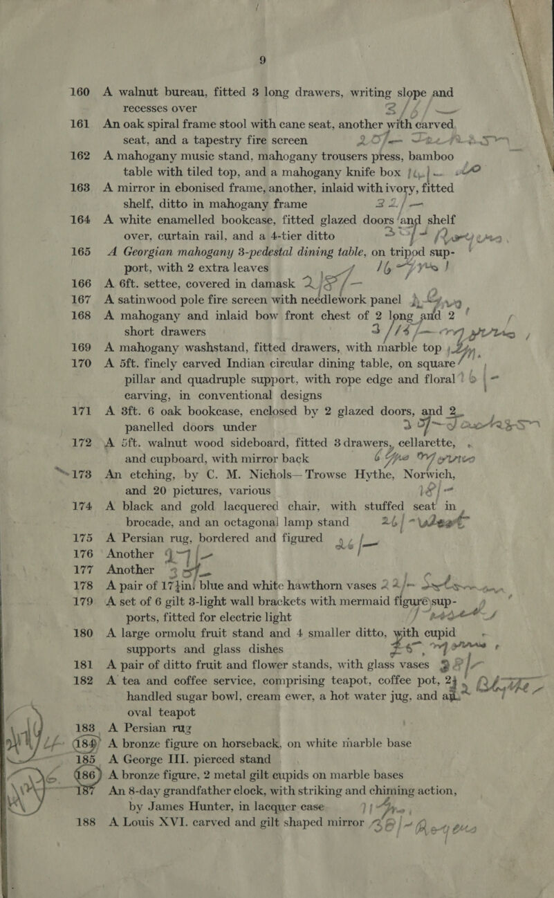  160 A walnut bureau, fitted 3 long drawers, writing ye and 7 ‘ recesses over s/4/— \ 161 An oak spiral frame stool with cane seat, another with car hel seat, and a tapestry fire screen Loam FarcRMas 162 A mahogany music stand, mahogany trousers press, anaes | table with tiled top, and a mahogany knife box /4.)— 9? 163 <A mirror in ebonised frame, another, inlaid with i ye ‘fitted  shelf, ditto in mahogany frame Bai 164 <A white enamelled bookcase, fitted glazed Biers | an ee over, curtain rail, and a 4-tier ditto — | ¢ / (red) Ug 165 <A Georgian mahogany 3-pedestal dining “beh on tripod sup- ' port, with 2 extra leaves tae y, yo J 166 A 6ft. settee, covered in damask 2) i] 7. ai 167 A satinwood pole fire screen with needlework panel p “4 Ve 168 A mahogany and inlaid bow front chest of 2 long me 2 | short drawers 3 //4/ ae YUU. , 169 A mahogany washstand, fitted drawers, with Aaa tho » D4 170 <A 5dft. finely carved Indian circular dining table, on square 7m i y pillar and quadruple support, with rope edge and floral’! 9 . ” carving, in conventional designs 171 A 3ft. 6 oak bookcase, enclosed by 2 glazed doors, and 2 , | panelled doors under 3 Oo AeREITN 172 A 5ft. walnut wood sideboard, fitted 3 drawers, cellarette, . and cupboard, with mirror back CG ya Wipe “173 An etching, by C. M. Nichols— Trowse hes nae ge and 20 pictures, various Le | | = 174 A black and gold lacquered chair, with stuffed seat in brocade, and an octagonal lamp stand 24, | “\gheat 175 A Persian rug, aaa ae and figured dé pix 176 Another oy Fe, } | 177 Another 2 > 178 A pair of 17}in: blue and white hawthorn vases < 4/> ~ Sao ow one 179 A-set of 6 gilt 3-light wall brackets with mermaid louse sup- ports, fitted for electric light ] bet Atnth A 180 A large ormolu fruit stand and 4 smaller ditto, pe cupid supports and glass dishes heh ora 181 A pair of ditto fruit and flower stands, with me vases 9 Y? 182 A tea and coffee service, comprising teapot, coffee pot, 24 | R P handled sugar bowl, cream ewer, a hot water jug, and 44 | oval teapot 1 183 A Persian rug | D\ Lh ety) A bronze figure on horseback, on white marble base | _ 185 A George III. pierced stand G&amp; 486 ) A bronze figure, 2 metal gilt cupids on marble bases Wo eae An 8-day grandfather clock, with striking and chiming action, } by James Hunter, in lacquer case li Pree 188 A Louis XVI. carved and gilt shaped mirror 2 f | ~ 7 4   he Pa  Uy Ata {