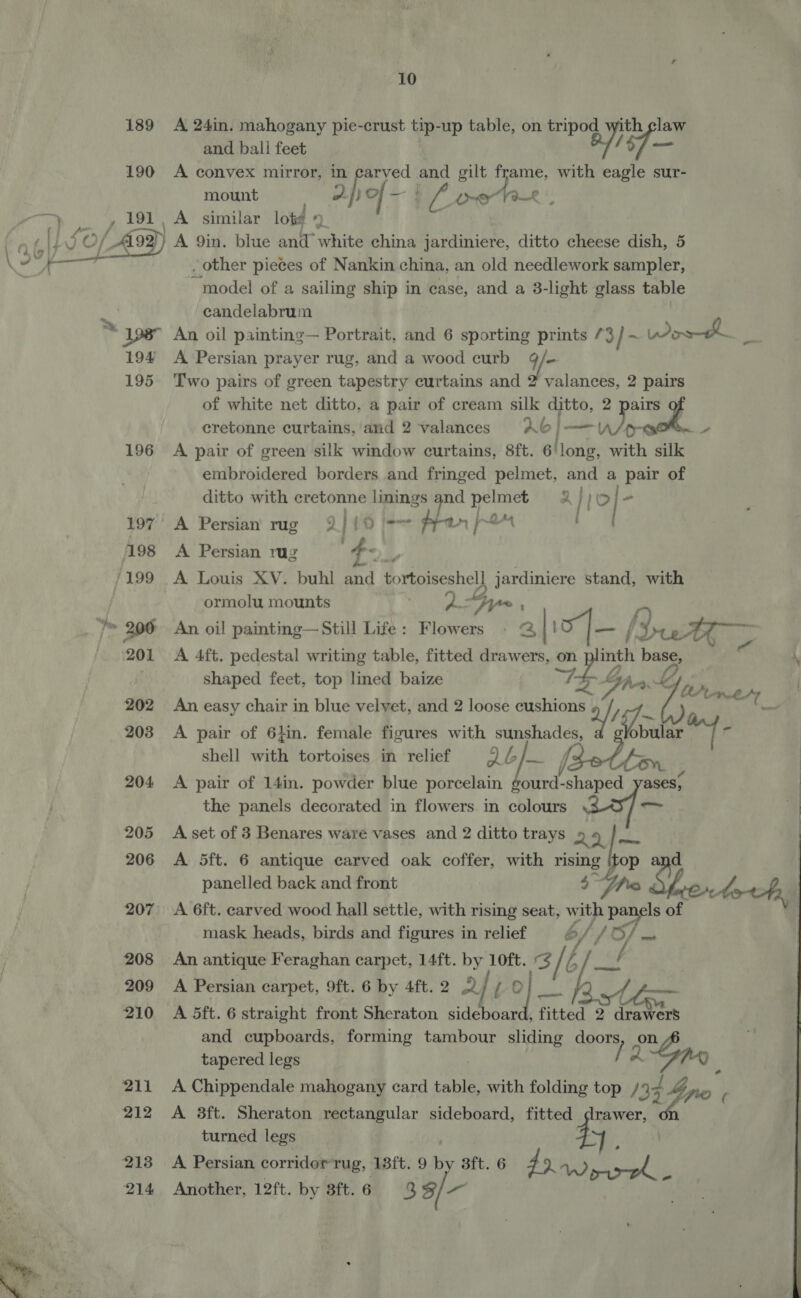 189 A 24in. mahogany pie-crust tip- up table, on tripod with claw and ball feet Bist 190 A convex mirror, in carved and gilt See with eagle sur- mount ered of - “4 if, Ler 1a—£ OF , 191, A similar lot# © o told \f ,O /Ai99) } A 9in. blue and” white china jardiniere, ditto cheese dish, 5 ; _ other pieces of Nankin china, an old needlework sampler, model of a sailing ship in case, and a 3-light glass table candelabrum 198” An oil painting— Portrait, and 6 sporting prints /3 3] - Wore eens 194 A Persian prayer rug, and a wood curb 9/- 195 Two pairs of green tapestry curtains and 2 valances, 2 pairs of white net ditto, a pair of cream silk ditto, 2 m3 cretonne curtains, and 2 valances ~A6 = oe omy 196 A pair of green silk window curtains, 8ft. 6'long, with silk embroidered borders and fringed pelmet, and a pair of ditto with cretonne linings oa pelmet 2 | Ae, “ 197’ A Persian rug 2 ly ) jews ~ dea an 2 an 198 <A Persian rug /199 A Louis XV. buhl ahd tortoiseshel] jardiniere stand, with >  ormolu mounts fA “hy a Y= 206 An oil painting—Still Life: Flowers » 2 10] — [LuwA > 201 A 4ft. pedestal writing table, fitted drawers, on a base, \ shaped feet, top lined baize TS Gr LZ rm’ 202 An easy chair in blue velvet, and 2 loose cushions a/s — Tastee 203 A pair of 6}in. female figures with ib fawth nash shell with tortoises in relief QL enh oy 204 A pair of 14in. powder blue porcelain gourd-shaped yases; the panels decorated in flowers. in colours ~ 205 A-set of 3 Benares ware vases and 2 ditto trays 2 4 hp 206 A 5Sft. 6 antique carved oak coffer, with rising op panelled back and front 5° pe Shon ooh 207° A 6ft. carved wood hall settle, with rising seat, with panels of mask heads, birds and figures in relief b, Tf ASS sos 208 An antique Feraghan carpet, 14ft. by 10ft. f a 209 A Persian carpet, 9ft. 6 by 4ft.2 2/7 0 210 A S5ft. 6 straight front Sheraton sideboard, fitted 2 drawers and cupboards, forming tambour ian doors, on tapered legs [2 a : 211 A Chippendale mahogany card table, with folding top /9 ) 4 Lino ; 212 A 3ft. Sheraton rectangular sideboard, fitted drawer, turned legs . 213 A Persian corridor rug, 13ft. 9 by 3ft. 6 ESE 5 if e 214 Another, 12ft. by 38ft.6 3 3/-— 