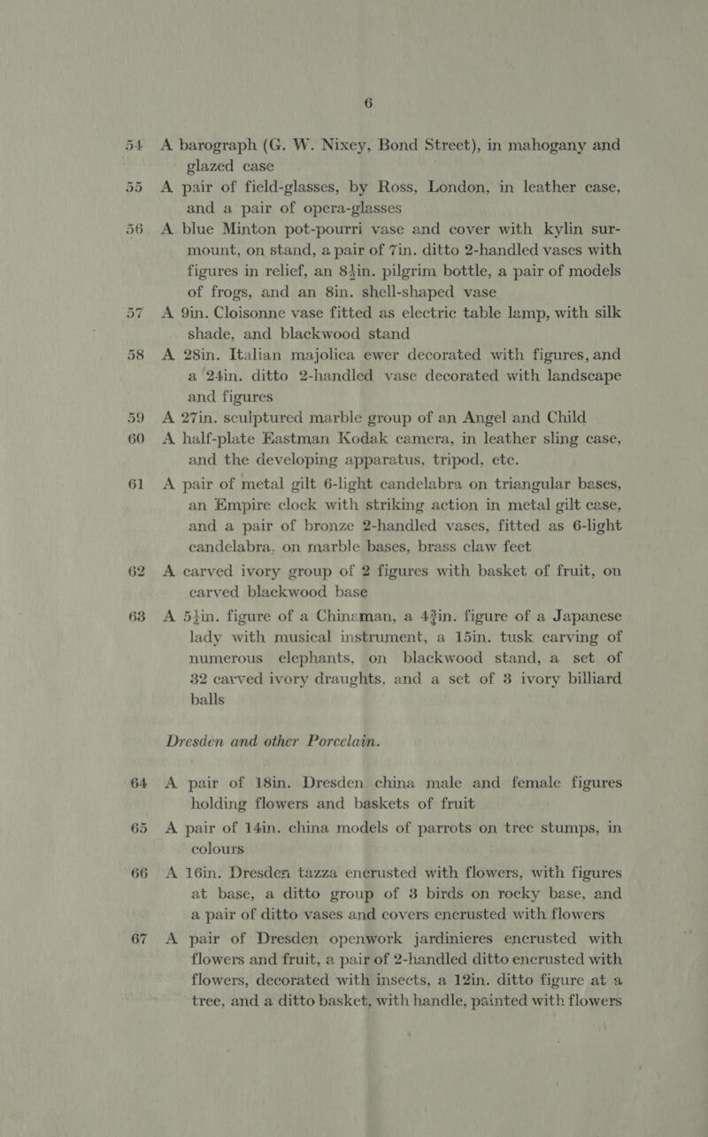 63 A barograph (G. W. Nixey, Bond Street), in mahogany and glazed case A pair of field-glasses, by Ross, London, in leather case, and a pair of opera-glasses A blue Minton pot-pourri vase and cover with kylin sur- mount, on stand, a pair of 7in. ditto 2-handled vases with figures in relief, an 84in. pilgrim bottle, a pair of models of frogs, and an 8in. shell-shaped vase A 9in. Cloisonne vase fitted as electric table lamp, with silk shade, and blackwood stand A 28in. Italian majolica ewer decorated with figures, and a 24in. ditto 2-handled vase decorated with landscape and figures A 27in. sculptured marble group of an Angel and Child | A half-plate Eastman Kodak camera, in leather sling case, and the developing apparatus, tripod, ete. A pair of metal gilt 6-light candelabra on triangular bases, an Empire clock with striking action in metal gilt case, and a pair of bronze 2-handled vases, fitted as 6-light candelabra. on marble bases, brass claw feet A carved ivory group of 2 figures with basket of fruit, on carved blackwood base A 5tin. figure of a Chinaman, a 43in. figure of a Japanese lady with musical instrument, a 15in. tusk carving of numerous elephants, on blackwood stand, a set of 32 carved ivory draughts, and a set of 3 ivory billiard balls Dresden and other Porcelain. A pair of 18in. Dresden china male and female figures holding flowers and baskets of fruit A pair of 14in. china models of parrots on tree stumps, in colours A 16in. Dresden tazza encrusted with flowers, with figures at base, a ditto group of 3 birds on rocky base, and a pair of ditto vases and covers encrusted with flowers A pair of Dresden openwork jardinieres encrusted with flowers and fruit, a pair of 2-handled ditto encrusted with flowers, decorated with insects, a 12in. ditto figure at a tree, and a ditto basket, with handle, painted with flowers