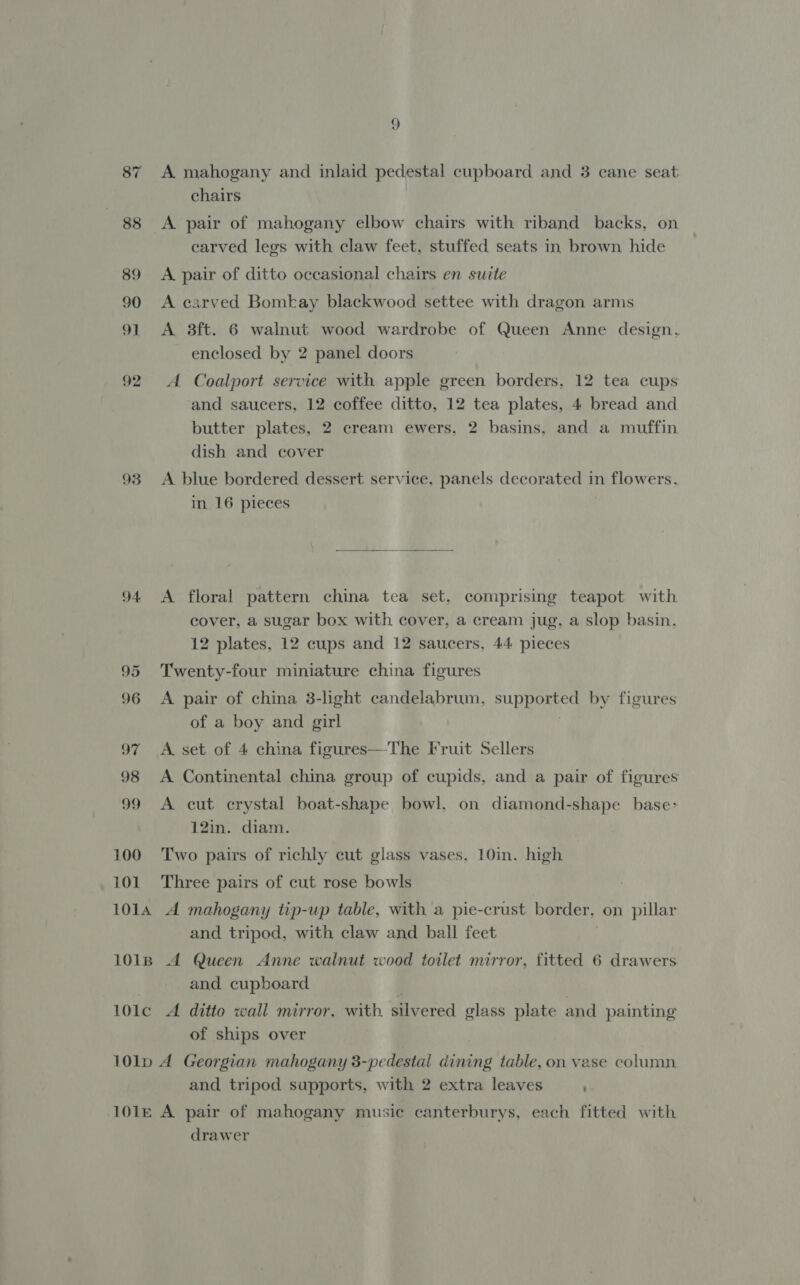 87 A mahogany and inlaid pedestal cupboard and 3 cane seat chairs 88 A pair of mahogany elbow chairs with riband backs, on earved legs with claw feet, stuffed seats in brown hide 89 A pair of ditto occasional chairs en suite 90 A carved Bomkay blackwood settee with dragon arms 91 A 8ft. 6 walnut wood wardrobe of Queen Anne design. enclosed by 2 panel doors 92 &lt;A Coalport service with apple green borders, 12 tea cups and saucers, 12 coffee ditto, 12 tea plates, 4 bread and butter plates, 2 cream ewers, 2 basins, and a muffin dish and cover 93 &lt;A blue bordered dessert service, panels decorated in flowers. in 16 pieces  94 &lt;A floral pattern china tea set, comprising teapot with cover, a sugar box with cover, a cream jug, a slop basin, 12 plates, 12 cups and 12 saucers, 44 pieces 95 Twenty-four miniature china figures 96 &lt;A pair of china 3-light candelabrum, who ae by figures of a boy and girl 97 A set of 4 china figures—The Fruit Sellers 98 A Continental china group of cupids, and a pair of figures 99 A cut crystal boat-shape bowl, on diamond-shape base: 12in. diam. 100 Two pairs of richly cut glass vases, 10in. high 101 Three pairs of cut rose bowls 1014 A mahogany tip-up table, with a pie-crust border, on pillar and tripod, with claw and ball feet 101iB A Queen Anne walnut wood toilet mirror, fitted 6 drawers and cupboard 101lc A ditto wall mirror, with. silvered glass plate and painting of ships over 101lp A Georgian mahogany 3-pedestal dining table, on vase column and tripod supports, with 2 extra leaves ' 101e A pair of mahogany musie canterburys, each fitted with drawer