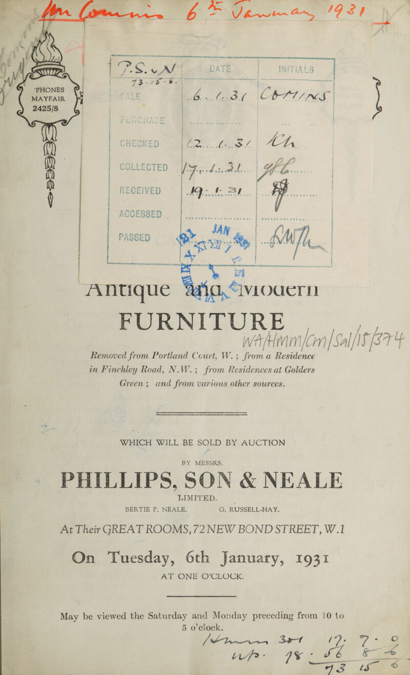 6 = PR 19.8} ml:  PHONES MAYFAIR foe? | | | PURCHASE wee iN | |   1 A pie’ * ka *  CAmmeique ers FURNITURE ci wa Hmm /cm|Sal/iS 874 Removed from Portland Court, W.; froma Dede in Finchley Road, N. W. ; from Residences at Golders Green; and from various other sources. WHICH WILL BE SOLD BY AUCTION BY MESSRS. PHILLIPS, SON &amp; NEALE LIMITED. BERTIE P. NEALE, G, RUSSELL-HAY. At Their GREAT ROOMS, 72 NEW BOND STREET, W.1 On Tuesday, 6th January, 1931 AT ONE O’CLOCK. May be viewed the Saturday and Monday preceding from 10 to 5 o'clock. (thr 397 12) 7° up IS: c—_  SoS ie