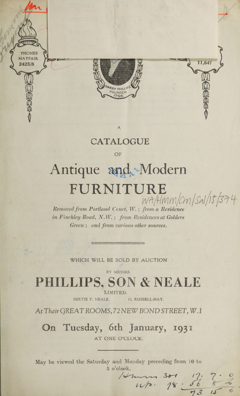   Antique and.Modern FURNITURE | waAHmm (on | Sal/I3 [/I iS ut Removed from Portland Court, W.; froma Deiites in Finchley Road, N. W. .; from Residences at Golders Green; and from various other sources. WHICH WILL BE SOLD BY AUCTION BY MESSRS. PHILLIPS, SON &amp; NEALE LIMITED. BERTIE P. NEALE. G. RUSSELL-HAY. At Their GREAT ROOMS, 72 NEW BOND STREET, W.1 On Tuesday, 6th January, 1931 AT ONE O’CLOCK. May be viewed the Saturday and Monday preceding from 10 to 5 o'clock.