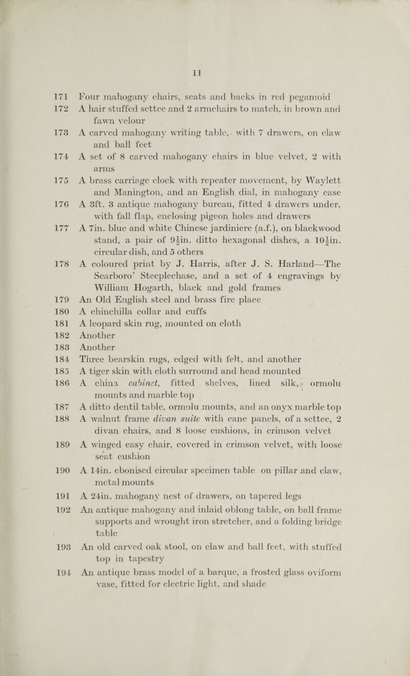 178 L799 180 181 182 183 184 185 186 187 188 189 190 OY 192 193 194 11 Four mahogany chairs, seats and backs in red pegamoid A hair stuffed settee and 2 armchairs to match, in brown and fawn velour A carved mahogany writing table,. with 7 drawers, on claw and ball feet A set of 8 carved mahogany chairs in blue velvet, 2 with arms , A brass carriage clock with repeater movement, by Waylett and Manington, and an English dial, in mahogany case A 3ft. 3 antique mahogany bureau, fitted 4 drawers under, with fall flap, enclosing pigeon holes and drawers A 7in. blue and white Chinese jardiniere (a.f.), on blackwood stand, a pair of 94in. ditto hexagonal dishes, a 104in. circular dish, and 5 others A coloured print by J. Harris, after J. S. Harland—The Scarboro’ Steeplechase, and a set of 4 engravings by William Hogarth, black and gold frames An Old English steel and brass fire place A chinchilla collar and cuffs A leopard skin rug, mounted on cloth Another Another Three bearskin rugs, edged with felt, and another A tiger skin with cloth surround and head mounted A china cabinet, fitted shelves, lined silk, ormolu mounts and marble top ; A ditto dentil table, ormolu mounts, and an onyx marble top A walnut frame divan suite with cane panels, of a settee, 2 divan chairs, and 8 loose cushions, in crimson velvet A winged easy chair, covered in crimson velvet, with loose seat cushion A 14in. ebonised circular specimen table. on pillar and claw, metal mounts A 24in. mahogany nest of drawers, on tapered legs An antique mahogany and inlaid oblong table, on ball frame supports and wrought iron stretcher, and a folding bridge table An old carved oak stool, on claw and ball feet, with stuffed top in tapestry An antique brass model of a barque, a frosted glass oviform vase, fitted for electric light, and shade