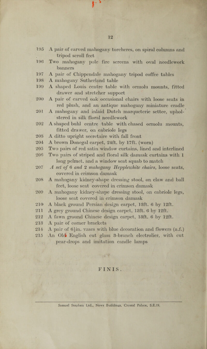 A pair of carved mahogany torcheres, on spiral columns and tripod scroll feet : Two mahogany pole fire screens with oval needlework banners A pair of Chippendale mahogany tripod coffee tables A mahogany Sutherland table A shaped Louis centre table with ormolu mounts,,. fitted drawer and stretcher support | A pair of carved oak occasional chairs with loose seats in red plush, and an antique mahogany miniature cradle A mahogany and inlaid Dutch marqueterie settee, uphol- stered in silk floral needlework A shaped buh] centre table with chased ormolu mounts, fitted drawer, on cabriole legs A ditto upright secretaire with fall front A brown Donegal carpet, 24ft. by 17ft. (worn) Two pairs of red satin window curtains, lined and interlined Two pairs of striped and floral silk damask curtains with 1 long pelmet, and a window seat squab to match A set of 6 and 2 mahogany Hepplewhite chairs, loose seats, covered in crimson damask A mahogany kidney-shape dressing stool, on claw and ball feet, loose seat covered in crimson damask A mahogany kidney-shape dressing stool, on cabriole legs, loose seat covered in crimson damask A black ground Persian design carpet, 13ft. 6 by 12ft. A grey ground Chinese design carpet, 13ft. 6 by 12ft. A fawn ground Chinese design carpet, 13ft. 6 by 12ft. A pair of corner brackets A pair of 64in. vases with blue decoration and flowers (a.f.) An Old English cut glass 3-branch electrolier, with cut pear-drops and imitation candle lamps FINIS. Samuel Stephen Ltd., News Buildings, Crystal Palace, S.E.19. 