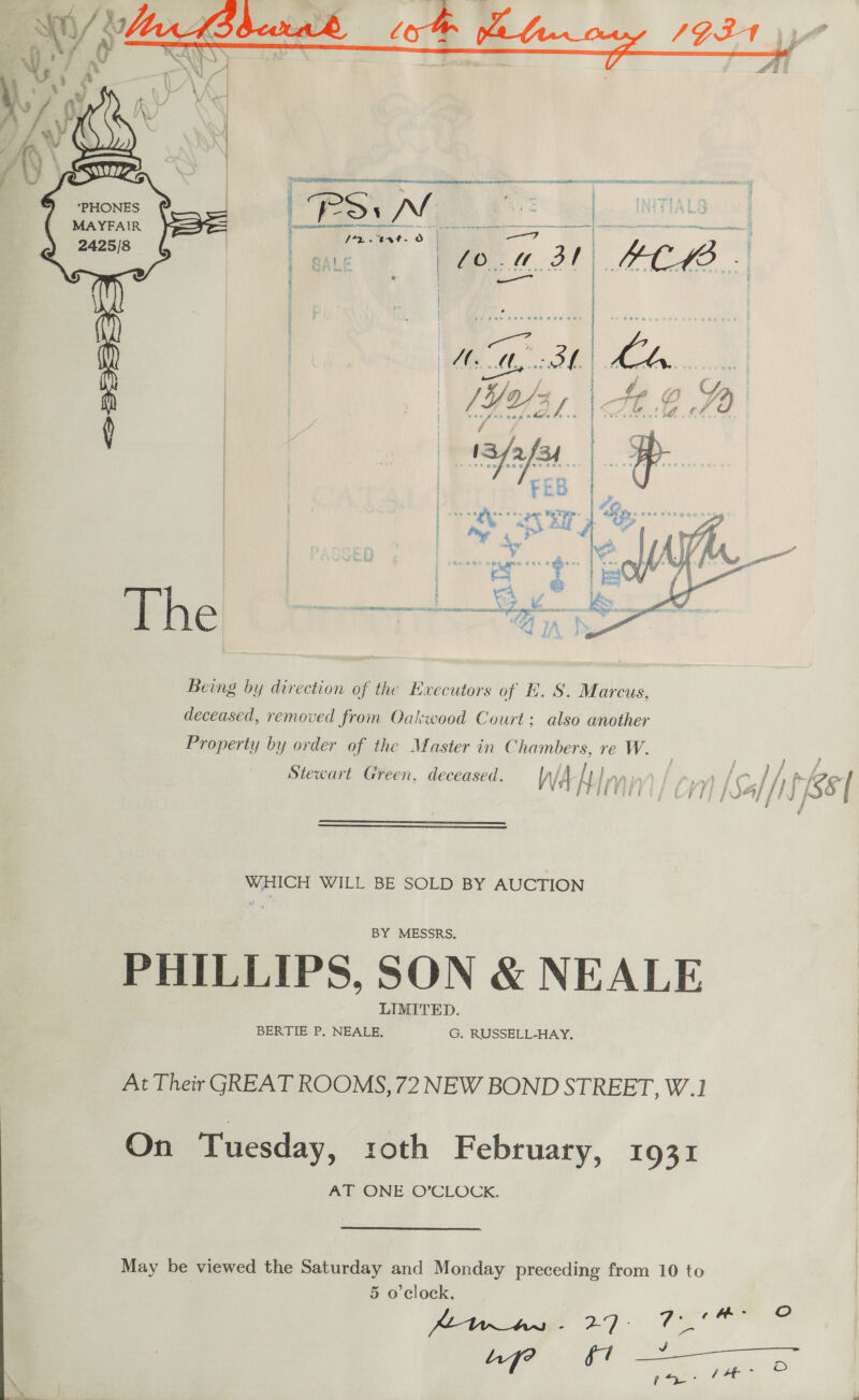     LO ic 22. ee a a acuenssas ll aa RS : JN | a MAYFAIR a oR Oe ff) en es. Lone | /0.. TA Sr | | PCB ' ‘ Pe, M Py. | Wo . | r } . Ae ® “72 vs * t é | \ | 1S fafeh 7 | | FEB | yer | Pegg aR og | cn | . _ ©  Being by direction of the Executors of E. S. Marcus, deceased, removed from Oakwood Court: also another Property by order of the Master in Chambers, re W. Stewart Green, deceased. Al i mn )   WHICH WILL BE SOLD BY AUCTION BY MESSRS. PHILLIPS, SON &amp; NEALE LIMITED. BERTIE P, NEALE, G, RUSSELL-HAY, At Their GREAT ROOMS, 72 NEW BOND STREET, W.1 On Tuesday, roth February, 1931 AT ONE O’CLOCK.  May be viewed the Saturday and Monday preceding from 10 to | 5 o’clock. Ketras - 27 - A ae   / cm / / f f \G J / jf }