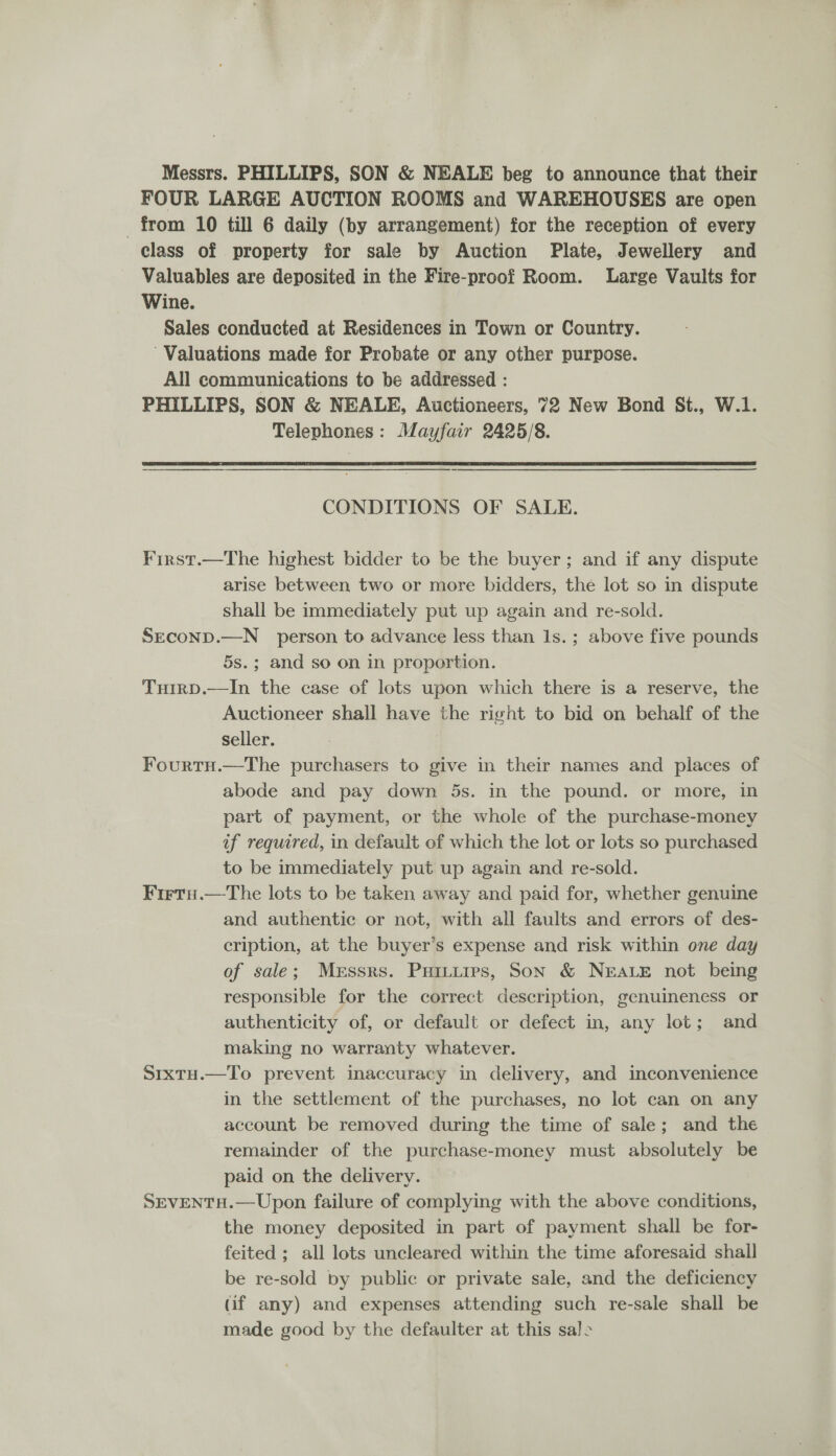 Messrs. PHILLIPS, SON &amp; NEALE beg to announce that their FOUR LARGE AUCTION ROOMS and WAREHOUSES are open from 10 till 6 daily (by arrangement) for the reception of every class of property for sale by Auction Plate, Jewellery and Valuables are deposited in the Fire-proof Room. Large Vaults for Wine. Sales conducted at Residences in Town or Country. ’ Valuations made for Probate or any other purpose. All communications to be addressed : PHILLIPS, SON &amp; NEALE, Auctioneers, 72 New Bond St., W.1. Telephones: Mayfair 2425/8.  CONDITIONS OF SALE. First.—The highest bidder to be the buyer; and if any dispute arise between two or more bidders, the lot so in dispute shall be immediately put up again and re-sold. SECOND.—N person to advance less than 1s. ; above five pounds 5s.; and so on in proportion. THirD.—In the case of lots upon which there is a reserve, the Auctioneer shall have the right to bid on behalf of the seller. FourtH.—The purchasers to give in their names and places of abode and pay down 5s. in the pound. or more, in part of payment, or the whole of the purchase-money if required, in default of which the lot or lots so purchased to be immediately put up again and re-sold. Firtu.—The lots to be taken away and paid for, whether genuine and authentic or not, with all faults and errors of des- cription, at the buyer’s expense and risk within one day of sale; Messrs. Puitires, Son &amp; NEALE not being responsible for the correct description, genuineness or authenticity of, or default or defect in, any lot; and making no warranty whatever. S1xtu.—To prevent inaccuracy in delivery, and inconvenience in the settlement of the purchases, no lot can on any account be removed during the time of sale; and the remainder of the purchase-money must absolutely be paid on the delivery. SEVENTH.—Upon failure of complying with the above conditions, the money deposited in part of payment shall be for- feited ; all lots uncleared within the time aforesaid shall be re-sold by public or private sale, and the deficiency (if any) and expenses attending such re-sale shall be made good by the defaulter at this sal>