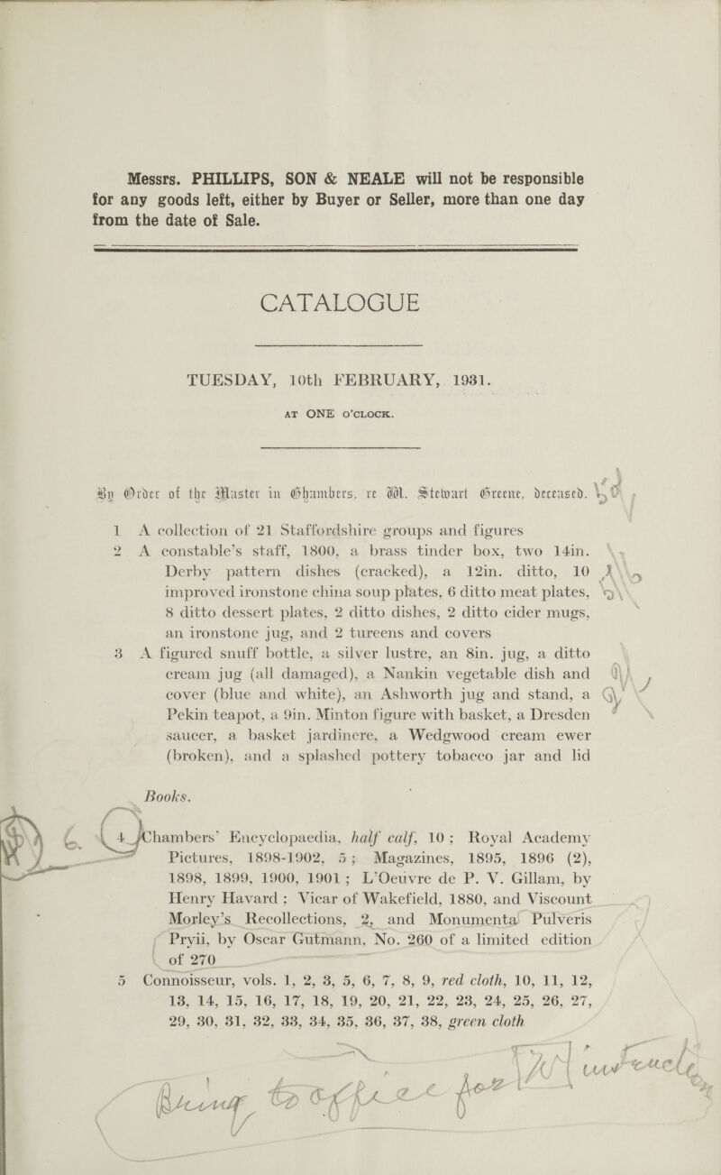  Messrs. PHILLIPS, SON &amp; NEALE will not be responsible for any goods left, either by Buyer or Seller, more than one day from the date of Sale. — —___.  Ab Aa OGG ; ¢ Ay oy y ee : \4 ~< By Order of the Master im Ghambers, re Wl. Stewart Greene, decensed. 4 0 1 A collection of 21 Staffordshire groups and figures A econstable’s staff, 1800, a brass tinder box, two 141n. Derby . pattern, dishes (eracked),° a; 12mm. ‘ditto, 10 X\ improved ironstone china soup plates, 6 ditto meat plates, 8 ditto dessert plates, 2 ditto dishes, 2 ditto cider mugs, an ironstone jug, and 2 tureens and covers 3 <A figured snuff bottle, a silver lustre, an 8in. jug, a ditto _ cream jug (all damaged), a Nankin vegetable dish and Q\) cover (blue and white), an Ashworth jug and stand, a G\; / Pekin teapot, a 9in. Minton figure with basket, a Dresden saucer, a basket jardinere, a Wedgwood cream ewer (broken), and a splashed pottery tobacco jar and lid ie) — Books. ff “~ ~ ‘ 4, _ fChambers’ Encyclopaedia, half caif, 10; Royal Academy — Pictures, 1898-1902, 5; Magazines, 1895, 1896 (2), 1898, 1899, 1900, 1901; L’Oeuvre de P. V. Gillam, by Henry Havard; Vicar of Wakefield, 1880, and Viscount Morley’s. Recollections, 2, and Monumenta Pulveris Cor) — 5 Connoisseur, vols. 1, 2, de, 6, 7, 8, 9,-réd cloth, 10, El, 12, 13, 14, 15, 16, 17, 18, 19, 20, 21, 22, 23, 24, 25, 26, 27, 29, 30, 31, 32, 33, 34, 35, 36, 37, 38, green cloth — eee —_ ; j LAL 1 Une Cres : ff - : th 4 f 9 . , / ‘| « #3 a : ya ra {7 , 3 f Ae i t ‘ { * Li A 4 fi “id (' g ra Gs = tf A jp~ [4 ( LY C4 LAY y ce f a }P- ()