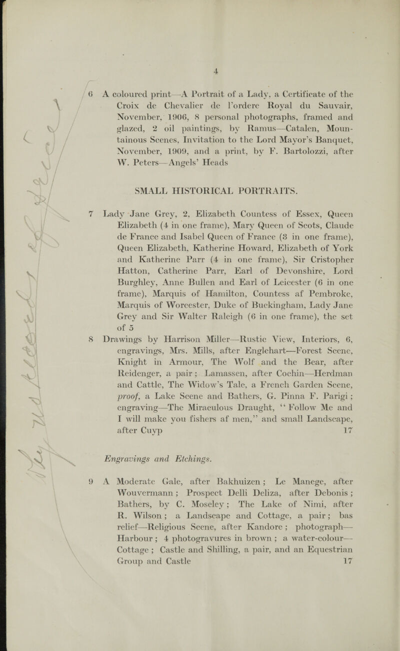 6 A coloured print—A Portrait of a Lady, a Certificate of the \ Croix de Chevalier de Vordere Royal du Sauvair, November, 1906, 8 personal photographs, framed and glazed, 2 oil paintings, by Ramus—Catalen, Moun- tainous Scenes, Invitation to the Lord Mayor’s Banquet, November, 1909, and a print, by F. Bartolozzi, after W. Peters—Angels’ Heads SMALL HISTORICAL PORTRAITS. ry 7 Lady Jane Grey, 2, Elizabeth Countess of Essex, Queen Elizabeth (4 in one frame), Mary Queen of Scots, Claude 3 de France and Isabel Queen of France (8 in one frame), Queen Elizabeth, Katherine Howard, Elizabeth of York and Katherine Parr (4 in one frame), Sir Cristopher ‘ Hatton, Catherine Parr, Earl of Devonshire, Lord | Burghley, Anne Bullen and Earl of Leicester (6 in one frame), Marquis of Hamilton, Countess af Pembroke, Marquis of Worcester, Duke of Buckingham, Lady Jane Grey and Sir Walter Raleigh (6 in one frame), the set of 5 8 Drawings by Harrison Miller—Rustic View, Interiors, 6, engravings, Mrs. Mills, after Knglehart—Forest Scene, Knight in Armour, The Wolf and the Bear, after Reidenger, a pair; Lamassen, after Cochin—Herdman . and Cattle, The Widow’s Tale, a French Garden Scene, ie proof, a Lake Scene and Bathers, G. Pinna F. Parigi ; ! engraving—The Miraculous Draught, ** Follow Me and I will make you fishers af men,’’ and small Landscape, after Cuyp 17 Engravings and Hichings. 9 A Moderate Gale, after Bakhuizen; Le Manege, after Wouvermann; Prospect Delli Deliza, after Debonis ; Bathers, by C. Moseley; The Lake of Nimi, after R. Wilson; a Landscape and Cottage, a pair; bas relief—Religious Scene, after Kandore; photograph— Harbour; 4 photogravures in brown; a water-colour— Cottage; Castle and Shilling, a pair, and an Equestrian Group and Castle bis 