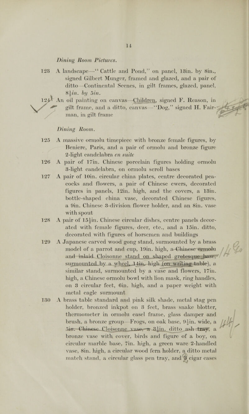 Dining Room Pictures. 123 A landscape—‘‘ Cattle and Pond,” on panel, 13in. by 8in,, signed Gilbert Munger, framed and glazed, and a pair of ditto-—Continental Scenes, in gilt frames, glazed, panel, 8iin. by 5in. 12h An oil painting on canvas—Chuldren, signed F. Reason, in oe er #- gilt frame, and a ditto, canvas—‘‘Dog,”’ signed H. Fair-p 4 gge® man, in gilt frame (fx Dining Room. 125 A massive ormolu timepiece with bronze female figures, by Beniere, Paris, and a pair of ormolu and bronze figure 2-light candelabra en suite 126 A pair of 17in. Chinese porcelain figures holding ormolu 3-light candelabra, on ormolu scroll bases 127 A pair of 10in. circular china plates, centre decorated pea- cocks and flowers, a pair of Chinese ewers, decorated figures in panels, 12in. high, and the covers, a 13in. bottle-shaped china vase, decorated Chinese figures, a 9in. Chinese 3-division flower holder, and an 8in. vase with spout 128 A pair of 154in. Chinese circular dishes, centre panels decor- ated with female figures, deer, etc., and a 15in. ditto, decorated with figures of horsemen and buildings 129 A Japanese carved wood gong stand, surmounted by a brass | model of a parrot and cup, 19in. high, a-Ghinese~ormolu / ; , and-inlaid. Cloisonne stand _on shaped _ grokeequeshases” TF surmounted by a wheel,.14in, high fon. Swarith ), 2 similar stand, surmounted by a vase and flowers, 1'7in. high, a Chinese ormolu bowl with lion mask, ring handles, on 8 circular feet, 6in. high, and a paper weight with metal eagle surmount | 130 A brass table standard and pink silk shade, metal stag pen holder, bronzed inkpot on 3 feet, brass snake blotter, thermometer in ormolu easel frame, glass damper and | brush, a bronze group—Frogs, on oak base, 94in. wide, a if I 5ir-~-Chinese_Cloisonne..vase-e.3}in. ditto _ashetray, a“ / bronze vase with cover, birds and figure of a boy, on \ circular marble base, 7in. high, a green ware 2-handled vase, 8in. high, a circular wood fern holder, a ditto metal match stand, a cireular glass pen tray, and 3 cigar cases  