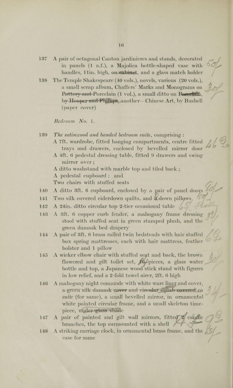 138 139 140 141 142 143 144 146 147 148 16 in panels (1 a.f.), a Majolica bottle-shaped vase with handles, 1lin. high, onseabmet, and a glass match holder The Temple Shakespeare (40 vols.), novels, various (20 vols.), a small scrap album, Chaffers’ Marks and Monograms on _ ace ora (1 vol.), a small ditto on Reveet#ii, by-Hooper-aréd-Phillips,.another—Chinese Art, by Bushell ~ (paper cover)  Bedroom No. 1. The satinwood and banded bedroom suite, comprising : A 7ft. wardrobe, fitted hanging compartments, centre fitted trays and drawers, enclosed by bevelled mirror door A 4ft. 6 pedestal dressing table, fitted 9 drawers and swing mirror over ; A ditto washstand with marble top and tiled back ;. A pedestal cupboard; and Two chairs with stuffed seats A ditto 83ft. 6 cupboard, enclosed by a pair of panel doors ia a ? Two silk covered eiderdown quilts, and 3 oe pillows o 7 a A 24in. ditto circular top 2-tier occasional table stool with stuffed seat in green stamped plush, and the ~ green damask bed drapery A pair of 3ft. 6 brass railed twin bedsteads with hair stuffed box spring mattresses, each with hair mattress, feather bolster and 1 pillow A wicker elbow chair with stuffed Og and back, the brown bottle and top, a Japanese wood stick stand with figures in low relief, and a 2-fold towel airer, 2ft. 6 high A mahogany night commode with white ee liner and cover, a green silk damask cover and~cireular- squab: “covered en suite (for same), a small bevelled mirror, in ornamental white painted circular frame, and a small skeleton time- piece, under«@lass-shade branches, the top surmounted with a shell “-¥ hy A striking carriage clock, in ornamental brass frame, inn the £3 case for same