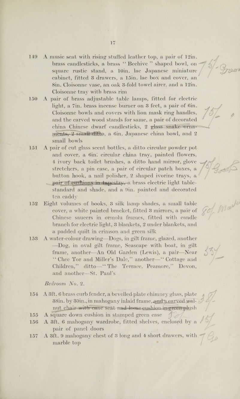 149 150 151 152 153 154 155 156 157 by A music seat with rising stuffed leather top, a pair of 12in. brass candlesticks, a brass ‘‘ Beehive ’’ shaped bowl, on square rustic stand, a 10in. lac Japanese miniature 8in. Cloisonne vase, an oak 3-fold towel airer, and a 12in. Cloisonne tray with brass rim A pair of brass adjustable table lamps, fitted for electric light, a 7in. brass incense burner on 3 feet, a pair of 6in. Cloisonne bowls and covers with lion mask ring handles, and the carved wood stands for same, a pair of decorated china Chinese dwarf candlesticks, 2 glass -snake~orna= ments2-sniatieditto, a 6in. Japanese china bowl, and 2 small bowls A pair of cut glass scent bottles, a ditto circular powder pot and cover, a 6in: circular china tray, painted flowers, stretchers, a pin case, a pair of circular patch boxes, a ~ishions“inwbapestr.—a brass electric light table- standard and shade. and a 9in. painted and decorated tea caddy Eight volumes of books, 3 silk lamp shades, a small table cover, a white painted bracket, fitted 3 mirrors, a pair of Chinese saucers in ormolu frames, fitted with candle branch for electric light, 3 blankets, 2 under blankets, and a padded quilt in crimson and green silk A water-colour drawing—Dogs, in gilt frame, glazed, another —Dog, in oval gilt frame, Seascape with boat, in gilt frame, another—An Old Garden (Lewis), a pair—Near ‘* Chee Tor and Miller’s Dale,’ another—‘‘ Cottage and Children,”’ ditto—‘‘ The Terrace, Peamore,’? Devon, and another—St. Paul’s  Bedroom No. 2. A 3ft. 6 brass curb fender, a bevelled. plate chimney glass, plate 38in. by 30in.,in mahogany inlaid frame,.andpcarved wal- nut, chairpawitheeane seat andeleese.cushio Limereém phish A square down cushion in Lgeivedoe green case 4 7 A 3ft. 6 mahogany wardrobe, fitted shelves, enclosed by a pair of panel doors  marble top