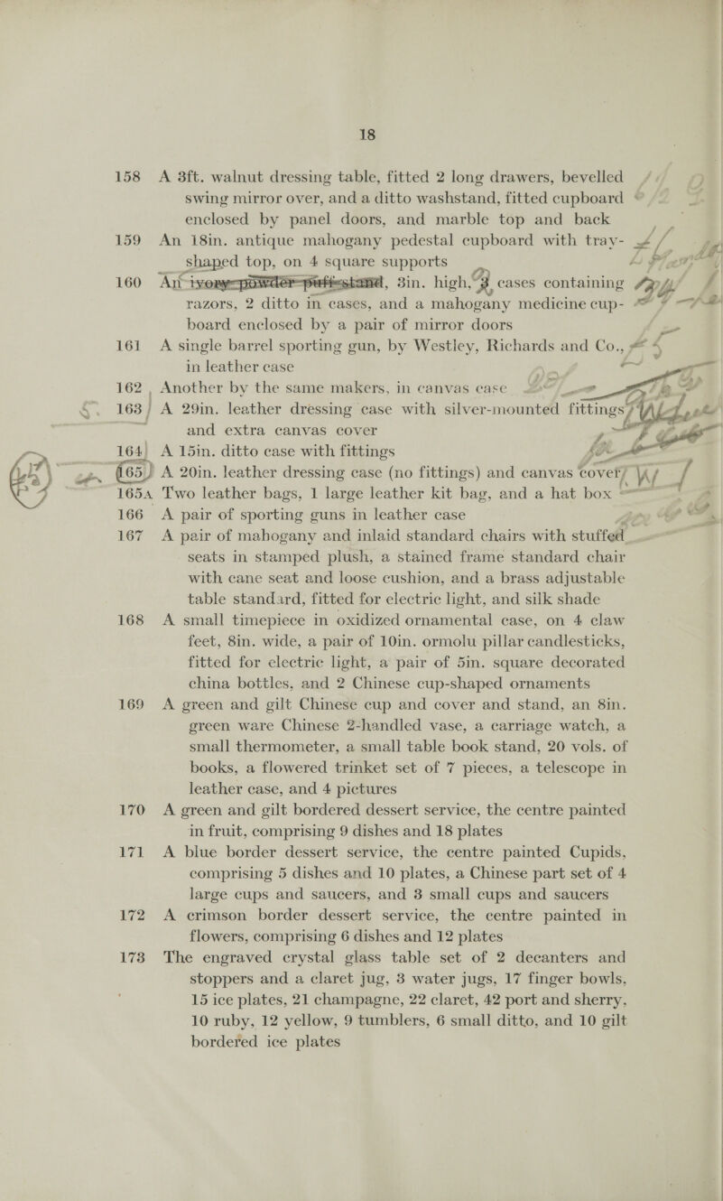 GP, 18 158 A 3ft. walnut dressing table, fitted 2 long drawers, bevelled _ swing mirror over, and a ditto washstand, fitted cupboard * enclosed by panel doors, and marble top and back : 159 An 18in. antique mahogany pedestal cupboard with tray- 4 fs Spaped PaaS on 4 eke ui supports y o F; fo pee —powder-puttestand, 3in. high,“3 cases containing Ly f= board enclosed by a pair of mirror doors or 161 A single barrel sporting gun, by Westley, Richards and ea” in leather case     162 , Another by the same makers, in canvas case ; 163 | A 29in. leather dressing case with silver-mounted fittings A L- i and extra canvas cover ail 164) A 15in. ditto case with fittings SO 65) A 20in. leather dressing case (no fittings) and canvas cover) A / 1654 Two leather bags, 1 large leather kit bag, and a hat box | 166 A pair of sporting guns in leather case ye ot 167 A pair of mahogany and inlaid standard chairs with stufte | a seats in stamped plush, a stained frame standard chair with cane seat and loose cushion, and a brass adjustable table standard, fitted for electric light, and silk shade 168 <A small timepiece in oxidized ornamental case, on 4 claw feet, 8in. wide, a pair of 10in. ormolu pillar candlesticks, fitted for electric light, a pair of 5in. square decorated china bottles, and 2 Chinese cup-shaped ornaments 169 A green and gilt Chinese cup and cover and stand, an 8in. green ware Chinese 2-handled vase, a carriage watch, a small thermometer, a small table book stand, 20 vols. of leather case, and 4 pictures 170 A green and gilt bordered dessert service, the centre painted in fruit, comprising 9 dishes and 18 plates 171 <A blue border dessert service, the centre painted Cupids, comprising 5 dishes and 10 plates, a Chinese part set of 4 large cups and saucers, and 3 small cups and saucers 172 <A crimson border dessert service, the centre painted in flowers, comprising 6 dishes and 12 plates 173 The engraved crystal glass table set of 2 decanters and stoppers and a claret jug, 3 water jugs, 17 finger bowls, 15 ice plates, 21 champagne, 22 claret, 42 port and sherry, 10 ruby, 12 yellow, 9 tumblers, 6 small ditto, and 10 gilt bordered ice plates 