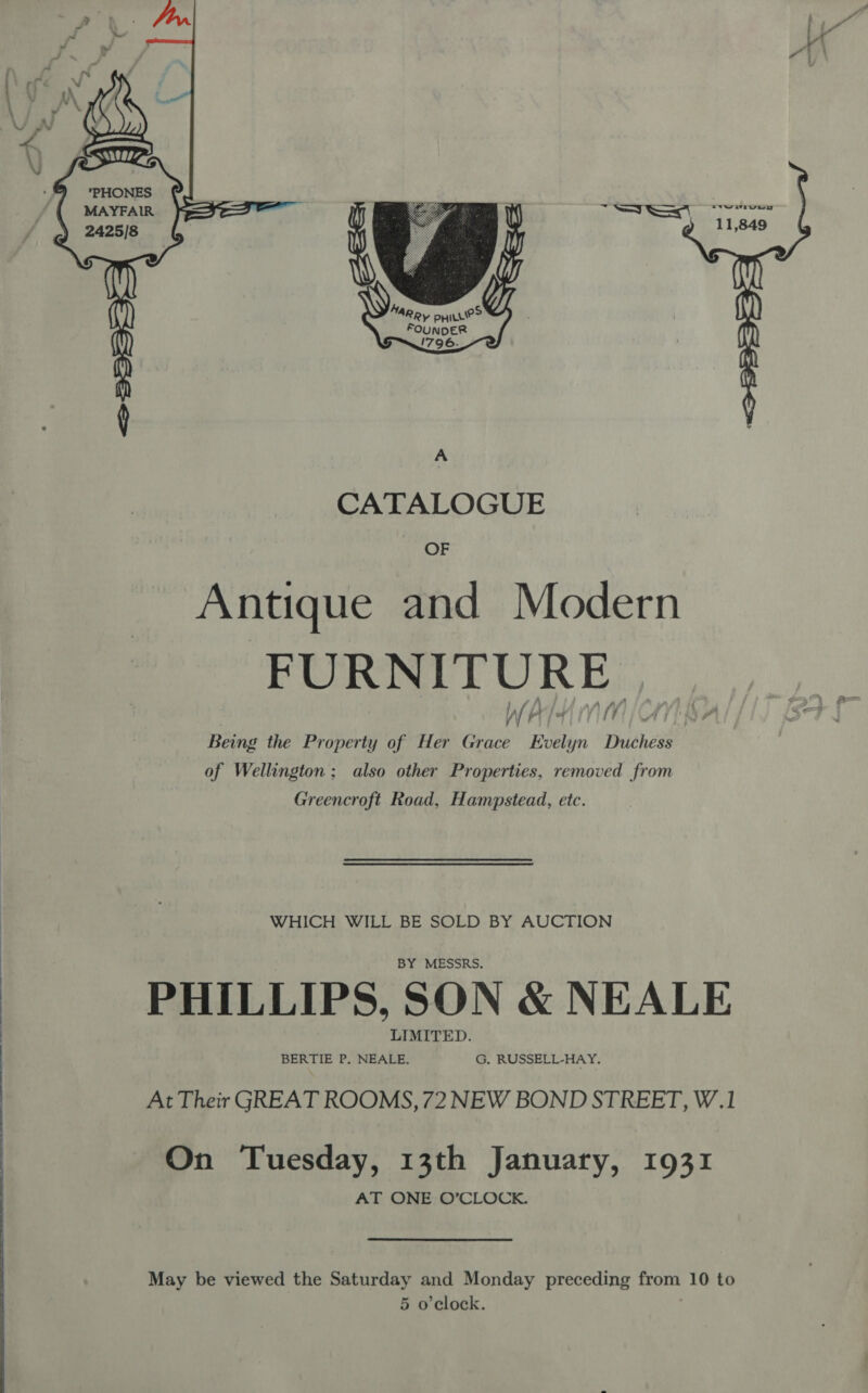    MAYFAIR 2425/8 \   MARR, PHILLe> FOUNDER 1796.  A CATALOGUE OF Antique and Modern FURNITURE | WF WV) | ¢ \ Being the Property of Her Grace Evelyn Duchess of Wellington; also other Properties, removed from Greencroft Road, Hampstead, etc. WHICH WILL BE SOLD BY AUCTION BY MESSRS. PHILLIPS, SON &amp; NEALE LIMITED. BERTIE P, NEALE. G, RUSSELL-HAY. At Their GREAT ROOMS, 72 NEW BOND STREET, W.1 On Tuesday, 13th January, 1931 AT ONE O’CLOCK. May be viewed the Saturday and Monday preceding from 10 to