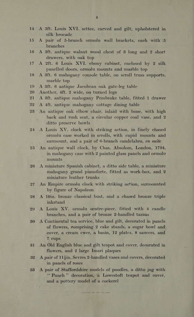 24 nw or 26 31 32 33 4 A 5ft. Louis XVI. settee, carved and gilt, upholstered in silk brocade A pair of 5-branch ormolu wall brackets, each with 5 branches | A 3ft. antique walnut wood chest of 3 long and 2 short drawers, with oak top A 2ft. 6 Louis XVI. ebony cabinet, enclosed by 2 silk panelled doors, ormolu mounts and marble top A 3ft. 6 mahogany console table, on scroll truss supports, marble top ‘ A 3ft. 6 antique Jacobean oak gate-leg table Another, 4ft. 2 wide, on turned legs A 3ft. antique mahogany Pembroke table, fitted 1 drawer A 4ft. antique mahogany cottage dining table An antique oak elbow chair, inlaid with bone, with high back and rush seat, a circular copper coal vase, and 2 ditto preserve bowls A Louis XV. clock with striking action, in finely chased ormolu case worked in scrolls, with cupid mounts and surmount, and a pair of 6-branch candelabra, en suite An antique wall clock, by Chas. Absolom, London, 1794, in mahogany case with 2 painted glass panels and ormolu mounts A miniature Spanish cabinet, a ditto side table, a miniature mahogany grand pianoforte, fitted as work-box, and 2 miniature leather trunks An Empire ormolu clock with striking action, surmounted by figure of Napoleon A 10in. bronze classical bust, and a chased bronze triple inkstand A Louis XV. ormolu centre-piece, fitted with 4 candle branches, and a pair of bronze 2-handled tazzas A Continental tea service, blue and gilt, decorated in panels of flowers, comprising 2 cake stands, a sugar bowl and cover, a cream ewer, a basin, 12 plates, 8 saucers, and 7 cups An Old English blue and gilt teapot and cover, decorated in flowers, and 2 large Imari plaques A pair of 114in. Sevres 2-handled vases and covers, decorated in panels of roses A pair of Staffordshire models of poodles, a ditto jug with ‘* Punch ” decoration, a Lowestoft teapot and cover, and a pottery model of a cockerel