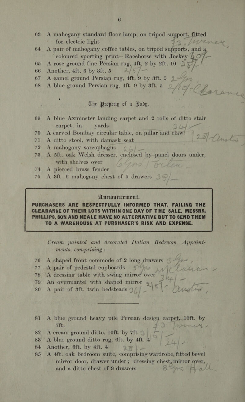 for electric light tore te 64 &lt;A pair of mahogany coffee tables, on tripod sue pores, ee a ie ‘coloured sporting print— Racehorse with Jockey Q O/-— 65 &lt;A rose ground fine Persian rug, Aft, 2 ay oft. 10 JPL 66 Another, 4ft. 6 by 3ft.5 = 4/4 / if 67 A camel ground Persian rug, Aft. 9 ii Sit. é; 68 A blue ground Persian rug, 4ft. 9 by 3ft. 5 Jt ef. f7 ff Che Property of a Hadp. 69 A blue Axminster landing carpet and 2 rolls of ditto stair carpet, in yards Bnd 70 &lt;A carved Bombay circular table, on pillar and clawi} ) - e os 71 A ditto stool, with damask seat 1 CAM 72 A mahogany sarcophagus. on 73 A 5ft. oak Welsh dresser, enclosed by panel doors under, with shelves over y. 4 A pierced brass fender 5 &lt;A 3ft. 6 mahogany chest of 5 drawers Announcement. PURCHASERS ARE RESPECTFULLY INFORMED THAT. FAILING THE  Cream painted and decorated Italian Bedroom Appoint- ments, comprising :— 76 &lt;A shaped front commode of 2 long drawers &lt;, - Via a, 77 A pair of pedestal cupboards 4°)» Wh HACK 78 A dressing table with swing mirror over Na Regt 79 An overmantel with shaped mirror 4 ) . ZG i | of — 80 A pair of 3ft. twin bedsteads 9 / | ? | ley LW 81 A blue ground heavy pile Persian design carpet,.10ft. by 7ft. 43 [ret 4 82 A cream ground ditto, 10ft. by 7ft © 83 A blue ground ditto rug, 6ft. by Aft. 4 84 Another, 6ft. by 4ft. 4 Ur | 85 &lt;A 4ft. oak bedroom suite, comprising wardrobe, fitted bevel mirror door, drawer under ; dressing chest, mirror over, and a ditto chest of 3 drawers Bx ‘at a+ A a