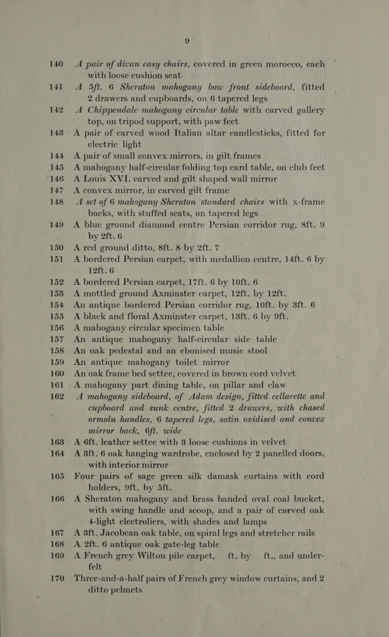 140 141 142 143 144 145 146 147 148 149 150 151 152 1538 154 155 156 157 158 159 160 161 162 163 164 165 166 167 168 169 170 9 ‘ A pair of divan easy chairs, covered in green morocco, each with loose cushion seat ! A 5ft. 6 Sheraton mahogany bow front sideboard, fitted 2 drawers and cupboards, on 6 tapered legs A Chippendale mahogany circular table with carved gallery top, on tripod support, with paw feet A pair of carved wood Italian altar candlesticks, fitted for electric light A pair of small convex mirrors, in gilt frames A mahogany half-circular folding top card table, on club feet A Louis XVI. carved and gilt shaped wall mirror A convex mirror, in carved gilt frame A set of 6 mahogany Sheraton standard chairs with x-frame backs, with stuffed seats, on tapered legs A blue ground diamond centre Persian corridor rug, 8ft. 9 by 2ft. 6 A red ground ditto, 8ft. 8 by 2ft. 7 A bordered Persian carpet, with medallion centre, 14ft. 6 by 12ft. 6 A. bordered Persian carpet, 17ft. 6 by 10ft. 6 A mottled ground Axminster carpet, 12ft. by 12ft. An antique bordered Persian corridor rug, 10ft. by 3ft. 6 A black and floral Axminster carpet, 13ft. 6 by 9ft. A mahogany circular specimen table An antique mahogany half-circular side table An oak pedestal and an ebonised music stool An antique mahogany toilet mirror An oak frame bed settee, covered in brown cord velvet A mahogany part dining table, on pillar and claw A mahogany sideboard, of Adam design, fitted cellarette and cupboard and sunk centre, fitted 2 drawers, with chased ormolu handles, 6 tapered legs, satin oxidised and convex mirror back, 6ft. wide A 6ft. leather settee with 3 loose cushions in velvet A 3ft. 6 oak hanging wardrobe, enclosed by 2 panelled doors, with interior mirror Four pairs of sage green silk damask curtains with cord holders, 9ft. by 5ft. A Sheraton mahogany and brass banded oval coal bucket, with swing handle and scoop, and a pair of carved oak 4-light electroliers, with shades and lamps A 3ft. Jacobean oak table, on spiral legs and stretcher rails A 2ft. 6 antique oak gate-leg table | A French grey Wilton pile carpet, ft. by ft., and under- felt Three-and-a-half pairs of French grey window curtains, and 2 ditto pelmets