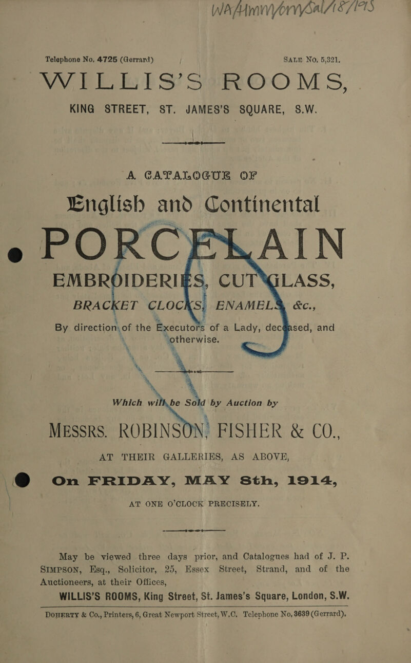 WAMMVOrVYSal S/1710 Telephone No, 4726 (Gerrard) / SALE No, 5,321, VY FE ES? Sot OO M 5, KING STREET, ST. JAMES'S SQUARE, S.W.   By irentions of the Bixcdcutole of a Lady, dec@ “iby fe oi. oo Which wil be So i  by Auction by MEssks. ROBINSON: FISHER &amp; CO. AT THEIR GALLERIES, AS ABOVE, @ On FRIDAY, MAY Sth, 1914, \ | AT ONE O'CLOCK PRECISELY. Se ae May be viewed three days prior, and Catalogues had of J. P. SIMPSON, Hsq., Solicitor, 25, Essex Street, Strand, and of the Auctioneers, at their Offices, WILLIS’S ROOMS, King Street, St. James’s Square, London, S.W. DoneERrTyY &amp; Co,, Printers, 6, Great Newport Street, W.C, Telephone No, 8639 (Gerrard),