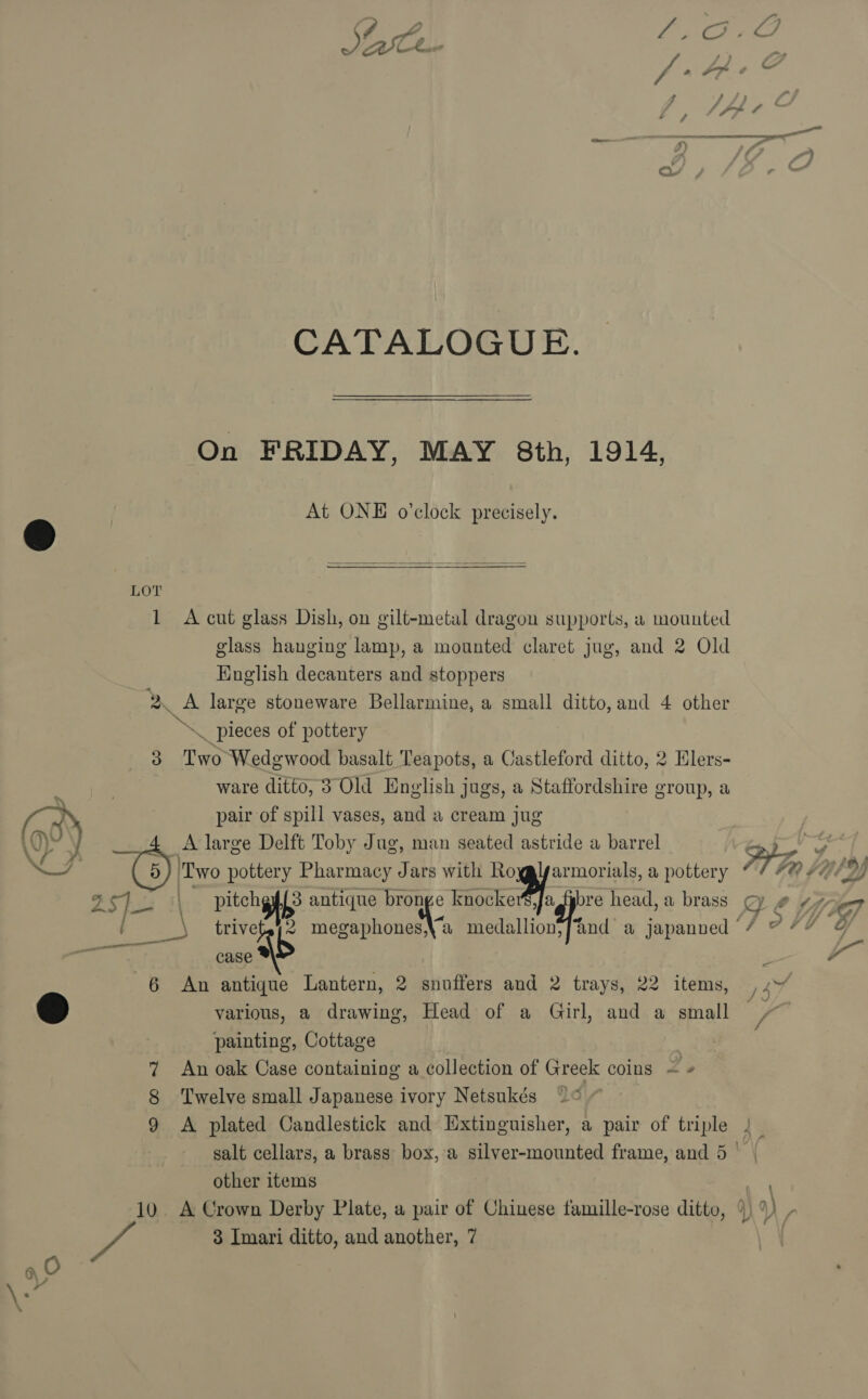  QU CATALOGUE. On FRIDAY, MAY 8th, 1914, At ONE o’clock precisely.  glass hanging lamp, a mounted claret jug, and 2 Old Hnglish decanters and stoppers ware ditto, 3 Old English jugs, a Staffordshire group, a pair of spill vases, and a cream jug A large Delft Toby Jug, man seated astride a barrel Two pottery Pharmacy Jars with Royglyarmorials, a pottery | Verte 3 antique we C «okra gi trive case * An antique Lantern, 2 snuffers and 2 trays, 22 items, various, a drawing, Head of a Girl, and a small painting, Cottage An oak Case containing a collection of Greek coins = » Twelve small Japanese ivory Netsukés other items A Crown Derby Plate, a pair of Chinese famille-rose ditto, 3 Imari ditto, and another, 7  =, = a