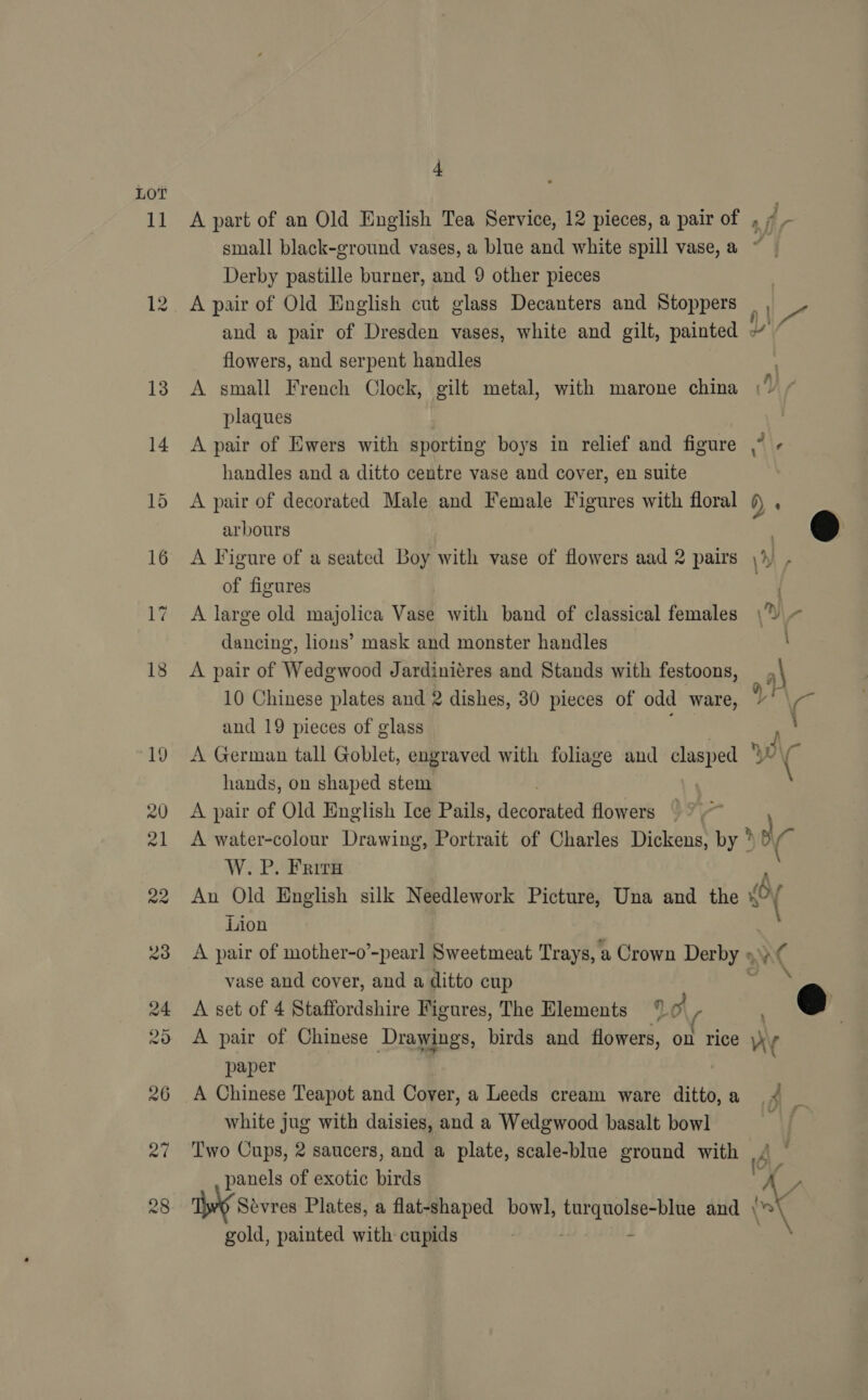1a 4 Derby pastille burner, and 9 other pieces A pair of Old English cut glass Decanters and Stoppers flowers, and serpent handles A small French Clock, gilt metal, with marone china plaques A pair of Ewers with sporting boys in relief and figure handles and a ditto centre vase and cover, en suite . ¢ arbours of figures A large old majolica Vase with band of classical females dancing, lions’ mask and monster handles A pair of Wedgwood Jardiniéres and Stands with festoons, 10 Chinese plates and 2 dishes, 30 pieces of odd ware, and 19 pieces of glass A German tall Goblet, engraved with foliage and clasped  hands, on shaped stem A pair of Old English Ice Pails, didoleea flowers i W. P. Frita An Old English silk Needlework Picture, Una and the * Lion A pair of mother-o’-pearl Sweetmeat Trays, a Crown Derby » vase and cover, and a ditto cup A set of 4 Staffordshire Figures, The Elements 0 ( : f paper A Chinese Teapot and Cover, a Leeds cream ware ditto, a white jug with daisies, and a Wedgwood basalt bowl _ panels of exotic birds gold, painted with cupids 6 7 X