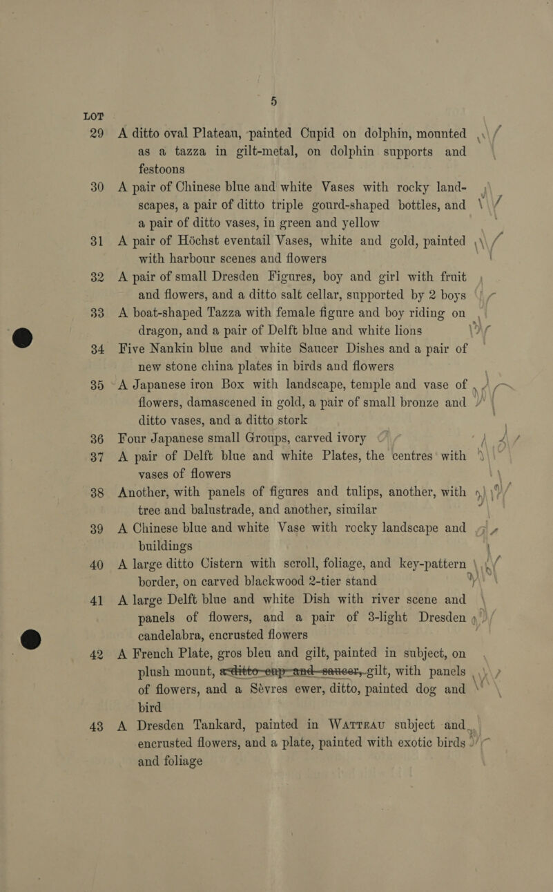29 30 43 5 A ditto oval Plateau, painted Cupid on dolphin, mounted as a tazza in gilt-metal, on dolphin supports and festoons A pair of Chinese blue and white Vases with rocky land- scapes, a pair of ditto triple gourd-shaped bottles, and a pair of ditto vases, in green and yellow A pair of Héchst eventail Vases, white and gold, painted with harbour scenes and flowers A pair of small Dresden Figures, boy and girl with fruit and flowers, and a ditto salt cellar, supported by 2 boys - at dragon, and a pair of Delft blue and white lions Five Nankin blue and white Saucer Dishes and a pair of new stone china plates in birds and flowers A Japanese iron Box with landscape, temple and vase of ditto vases, and a ditto stork Four Japanese small Groups, carved ivory vases of flowers Another, with panels of figures and tulips, another, with tree and balustrade, and another, similar A Chinese blue and white Vase with rocky landscape and buildings border, on carved blackwood 2-tier stand A large Delft blue and white Dish with river scene and candelabra, encrusted flowers A French Plate, gros bleu and gilt, painted in subject, on plush mount,  bird es and foliage
