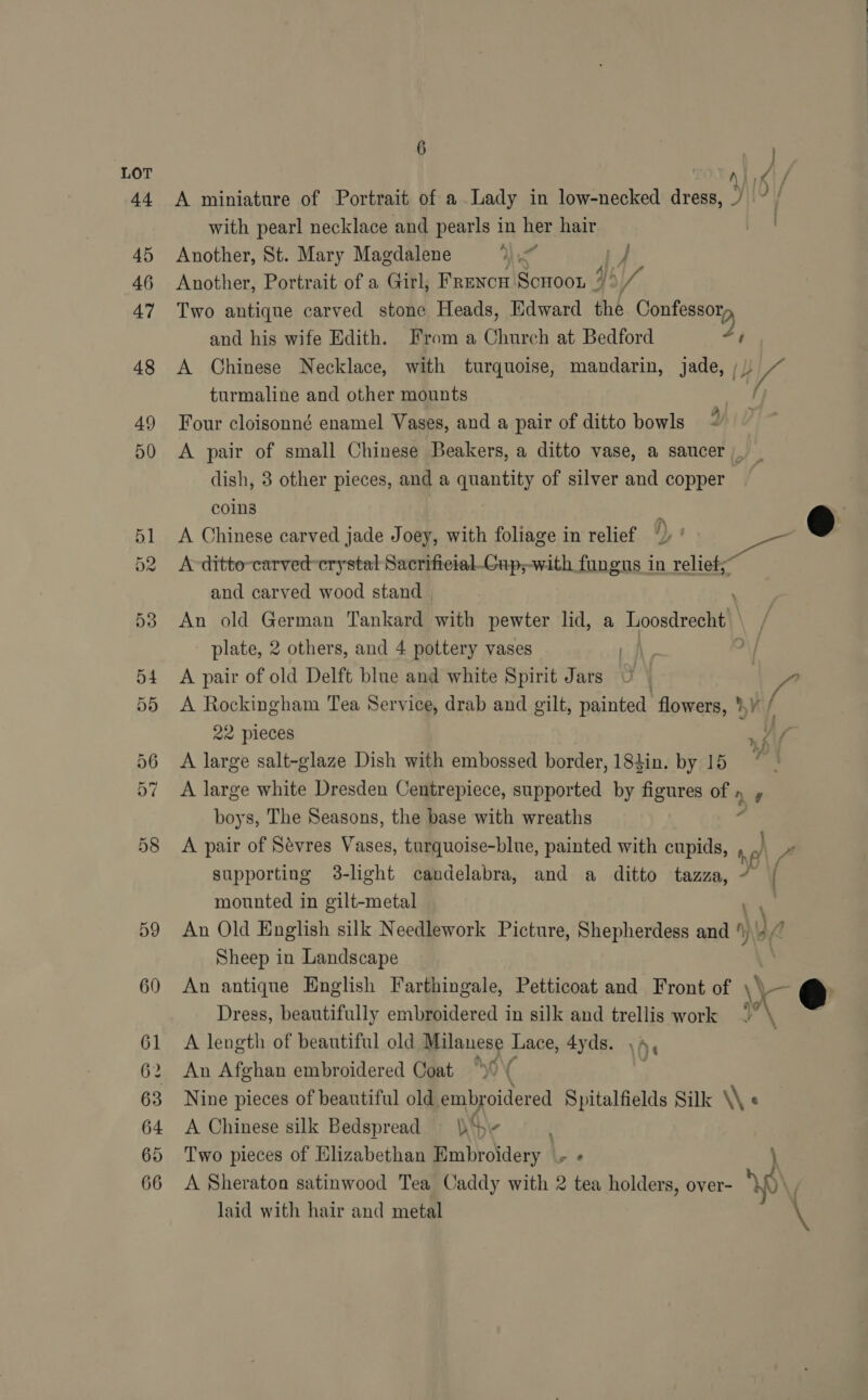 LOT 44 A miniature of Portrait of a Lady in low-necked dress, with pearl necklace and pearls in her hair 45 Another, St. Mary Magdalene ) ie if 46 Another, Portrait of a Girl, FRENCH Scroon | 4h Va 47 Two antique carved stone Heads, Edward the Migtebe a and his wife Edith. From a Church at Bedford al 48 A Chinese Necklace, with turquoise, mandarin, jade, ;/) VA turmaline and other mounts | 49 Four cloisonné enamel Vases, and a pair of ditto bowls 50 <A pair of small Chinese Beakers, a ditto vase, a saucer, _ dish, 3 other pieces, and a quantity of silver and copper | coins : 51 A Chinese carved jade Joey, with foliage in relief /) ' . @ 52 Arditto-carved crystal Sacrificial_Gup;-with fungus in nelle and carved wood stand | 53 An old German Tankard with pewter lid, a Toosdrecht) / plate, 2 others, and 4 pottery vases | \/ 54 <A pair of old Delft blue and white Spirit Jars 55 A Rockingham Tea Service, drab and gilt, painted flowers, *¥ / 22 pieces : y ss 56 A large salt-glaze Dish with embossed border, 184in. by 15 7 | 57 A large white Dresden Centrepiece, supported by figures of ny boys, The Seasons, the base with wreaths 7 58 <A pair of Sevres Vases, turquoise-blue, painted with cupids, n J 7 supporting 38-light candelabra, and a ditto tazza, 7 | mounted in gilt-metal | 59 An Old Hnglish silk Needlework Picture, Shepherdess and ‘, Sheep in Landscape 60 An antique English Farthingale, Petticoat and Front of \\ ss € Dress, beautifully embroidered in silk and trellis work 2” \ 61 A length of beautiful old Milanese Lace, 4yds. A | WI * - > 62 An Afghan embroidered Coat “of 63 Nine pieces of beautiful old embroidered Spitalfields Silk \\ « 64 A Chinese silk Bedspread 5 65 Two pieces of Elizabethan Mmbroldery | - + 66 <A Sheraton satinwood Tea Caddy with 2 tea holders, over- sp laid with hair and metal \