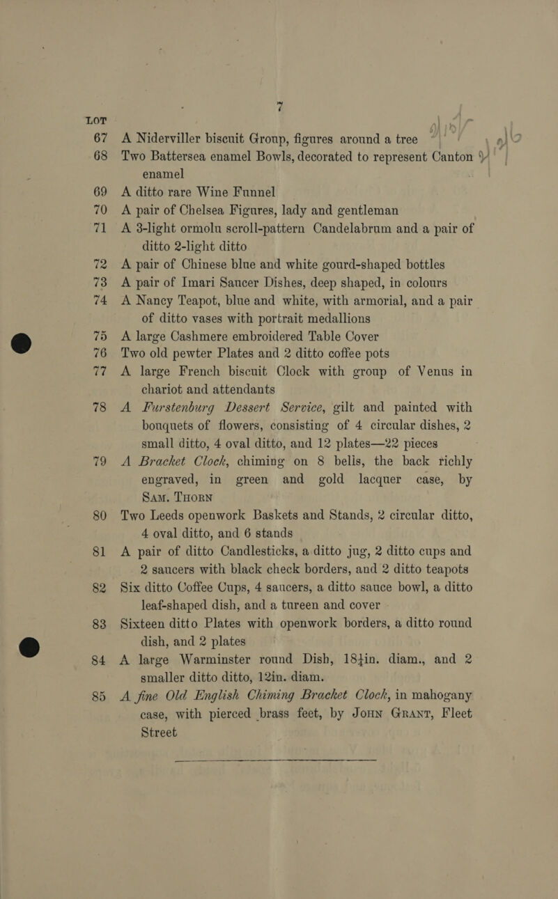 79 80 81 82 83 84 85 7 A Niderviller biscuit Group, figures around a tree enamel A ditto rare Wine Funnel A pair of Chelsea Figures, lady and gentleman A 3-light ormolu scroll-pattern Candelabrum and a pair of ditto 2-light ditto A pair of Chinese blue and white gourd-shaped bottles A pair of Imari Saucer Dishes, deep shaped, in colours A Nancy Teapot, blue and white, with armorial, and a pair of ditto vases with portrait medallions A large Cashmere embroidered Table Cover Two old pewter Plates and 2 ditto coffee pots A large French biscuit Clock with group of Venus in chariot and attendants A Furstenburg Dessert Service, gilt and painted with bouquets of flowers, consisting of 4 circular dishes, 2 small ditto, 4 oval ditto, and 12 plates—22 pieces A Bracket Clock, chiming on 8 belis, the back richly engraved, in green and gold lacquer case, by Sam. THORN Two Leeds openwork Baskets and Stands, 2 circular ditto, 4 oval ditto, and 6 stands A pair of ditto Candlesticks, a ditto jug, 2 ditto cups and 2 saucers with black check borders, and 2 ditto teapots Six ditto Coffee Cups, 4 saucers, a ditto sauce bowl, a ditto leaf-shaped dish, and a tureen and cover Sixteen ditto Plates with openwork borders, a ditto round dish, and 2 plates A large Warminster round Dish, 18+in. diam., and 2 smaller ditto ditto, 12in. diam. A fine Old English Chiming Bracket Clock, in mahogany case, with pierced brass feet, by Jonn Grant, Fleet Street