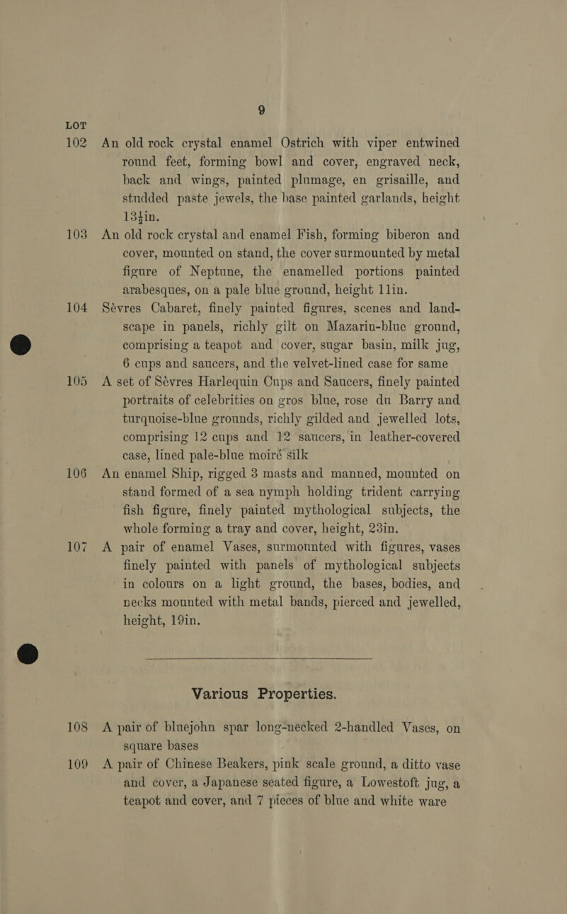 102 103 104 106 107 108 109 9 An old rock crystal enamel Ostrich with viper entwined round feet, forming bowl and cover, engraved neck, back and wings, painted plumage, en grisaille, and studded paste jewels, the base painted garlands, height 13tin. An old rock crystal and enamel Fish, forming biberon and cover, mounted on stand, the cover surmounted by metal figure of Neptune, the enamelled portions painted arabesques, on a pale blue ground, height 1lin. Sevres Cabaret, finely painted figures, scenes and land- scape in panels, richly gilt on Mazarin-blue ground, comprising a teapot and cover, sugar basin, milk jug, 6 cups and saucers, and the velvet-lined case for same A set of Sevres Harlequin Cups and Saucers, finely painted portraits of celebrities on gros blue, rose du Barry and turquoise-blue grounds, richly gilded and jewelled lots, comprising 12 cups and 12 saucers, in leather-covered case, lined pale-blue moiré silk An enamel Ship, rigged 3 masts and manned, mounted on stand formed of a sea nymph holding trident carrying fish figure, finely painted mythological subjects, the whole forming a tray and cover, height, 23in. A pair of enamel Vases, surmounted with figures, vases finely painted with panels of mythological subjects in colours on a light ground, the bases, bodies, and necks mounted with metal bands, pierced and jewelled, height, 19in. Various Properties. A pair of bluejohn spar long-necked 2-handled Vases, on square bases A pair of Chinese Beakers, pink scale ground, a ditto vase and cover, a Japanese seated figure, a Lowestoft jug, a
