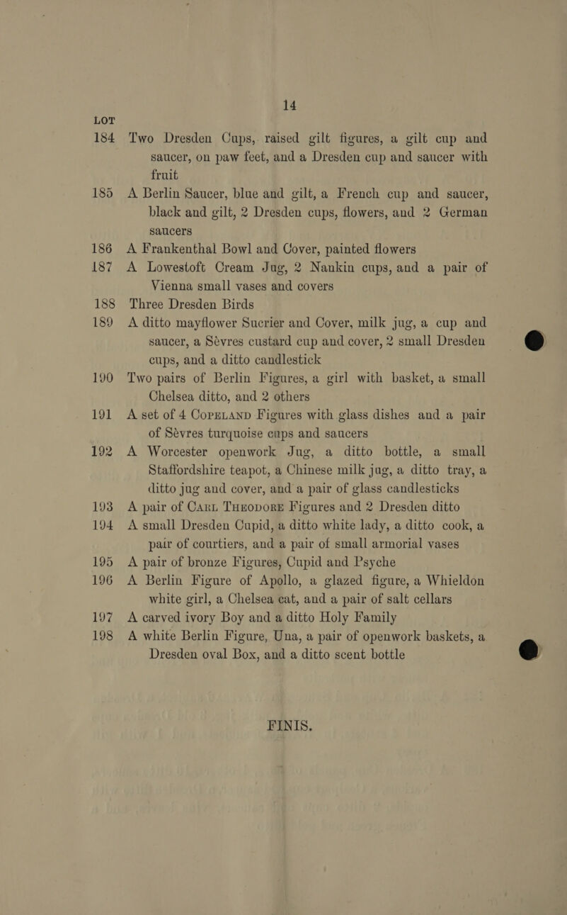 184 185 186 187 188 189 190 191 192 193 194 195 196 197 198 14 Two Dresden Cups,. raised gilt figures, a gilt cup and saucer, on paw feet, and a Dresden cup and saucer with fruit A Berlin Saucer, blue and gilt, a French cup and saucer, black and gilt, 2 Dresden cups, flowers, and 2 German saucers A Frankenthal Bowl and Cover, painted flowers A Lowestoft Cream Jug, 2 Nankin cups, and a pair of Vienna small vases and covers Three Dresden Birds A ditto mayflower Sucrier and Cover, milk jug, a cup and saucer, a Sevres custard cup and cover, 2 small Dresden cups, and a ditto candlestick Two pairs of Berlin Figures, a girl with basket, a small Chelsea ditto, and 2 others A set of 4 CopeLtanp Figures with glass dishes and a pair of Sévres turquoise cups and saucers A Worcester openwork Jug, a ditto bottle, a small Staffordshire teapot, a Chinese milk jug, a ditto tray, a ditto jug and cover, and a pair of glass candlesticks A pair of CArL THeoporE Figures and 2 Dresden ditto A small Dresden Cupid, a ditto white lady, a ditto cook, a pair of courtiers, and a pair of small armorial vases A pair of bronze Figures, Cupid and Psyche A Berlin Figure of Apollo, a glazed figure, a Whieldon white girl, a Chelsea cat, and a pair of salt cellars A carved ivory Boy and a ditto Holy Family A white Berlin Figure, Una, a pair of openwork baskets, a Dresden oval Box, and a ditto scent bottle FINIS.