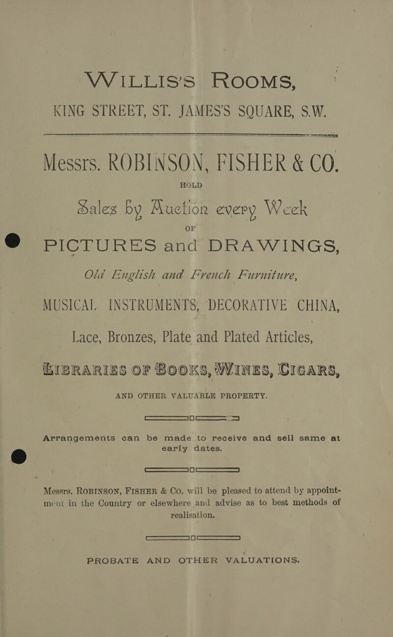 VW ILLISS ROOMS, KING STREET, ST. JAMES'S SQUARE, S.W.  Messrs. ROBINSON, FISHER &amp; CO. Hales by Muction every Week PICTURES and DRAWINGS, Old English and french Furniture, MUSICAL INSTRUMENTS, DECORATIVE CHINA, Lace, Bronzes, Plate and Plated Articles, iEIBRARIES OF BOOKS, WINES, CIGARS, AND OTHER VALUABLE PROPERTY. SS ) Ga eee Arrangements can be made to receive and sell same at early dates. [ srmeewrcsnncneced | i | arses ee noes | Messrs. ROBINSON, FISHER &amp; Co. will be pleased to attend by appoint- ment in the Country or elsewhere and advise as to best methods of realisation. | eagacmterreaeecar eae | I | Maree seers | PROBATE AND OTHER VALUATIONS.