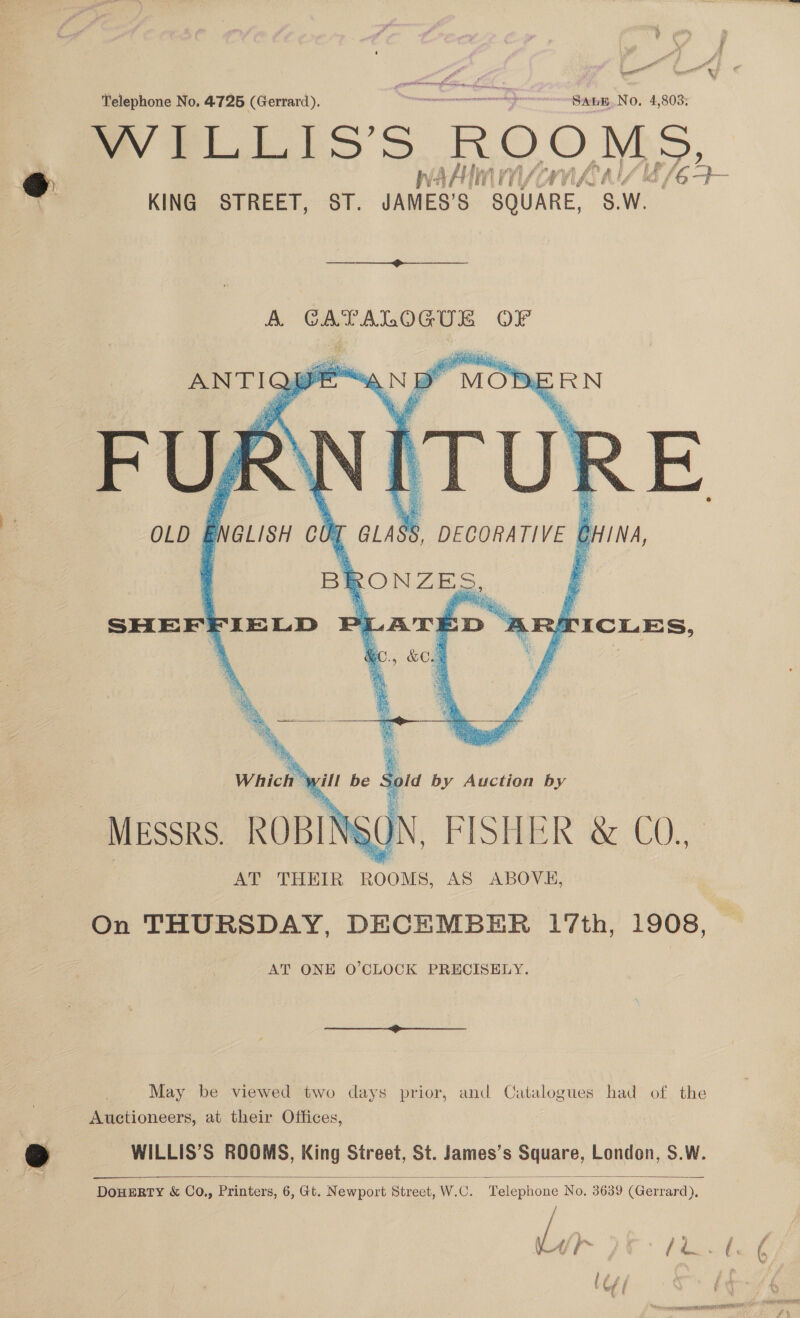 WILLIS’S ROOMS, hv: AA ii ‘TI Va y ViAA (| lf id / es KING STREET, ST. JAMES’S SQUARE, 8.W. A CATALOGUE OF     Cay FURY OLD ENGLISH oO MOP: SRN {ITUR K , DECORATIVE CHINA, a ce BRAY AN BF    a BE ONZE. Maye SHEFFIELD PI LATED ‘2 RIICLES,    C., &amp;O.1 ; Which ¥ yill be Sold by Auction by MESSRS. ROBINS ON, FISHE k a CO. AT THEIR ROOMS, AS ABOVE, On THURSDAY, DECEMBER 17th, 1908, AT ONE O'CLOCK PRECISELY. May be viewed two days prior, and Catalogues had of the Auctioneers, at their Offices, WILLIS’S ROOMS, King Street, St. James’s Square, London, S.W.  DOHERTY &amp; CO., Printers, 6, Gt. Newport Street, W.C. Telephone No. 3639 (Gerrard),