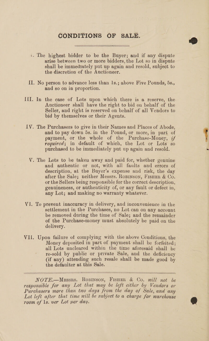 CONDITIONS OF SALE.  pr - Ihe highest bidder to be the Buyer; and if any dispute arise between two or more bidders, the Lot so in dispute shall be immediately put up again and resold, subject to the discretion of the Auctioneer. | II. No person to advance less than 1s.; above Five Pounds, 5s., and so on in proportion. IiI. In the case of Lots upon which there is a reserve, the Auctioneer shall have the right to bid on behalf of the Seller, and right is reserved on behaif of all Vendors to bid by themselves or their Agents. IV. The Purchasers to give in their Names and Places of Abode, and to pay down 5s. in the Pound, or more, in part of payment, or the whole of the Purchase-Money, z/ required; in default of which, the Lot or Lots so purchased to be immediately put up again and resold. V. The Lots to be taken away and paid for, whether genuine and authentic or not, with all faults and errors of description, at the Buyer’s expense and risk, the day after the Sale; neither Messrs. Roprnson, Fisuer &amp; Co. or the Sellers being responsible for the correct description, genuineness, or authenticity of, or any fault or defect in, any Lot; and making no warranty whatever. Vi. To prevent inaccuracy in delivery, and inconvenience in the settlement in the Purchases, no Lot can on any account be removed during the time of Sale; and the remainder of the Purchase-money must absolutely be paid on the delivery. 7 Money deposited in part of payment shall be forfeited; all Lots uncleared within the time aforesaid shall be re-sold by public or private Sale, and the deficiency (if any) attending such resale shall be made good by the defauiter at this Sale.   NOTE—Mezssrs. Ropinson, Fisper &amp; Co. will not be responsible for any Lot that may be left either by Vendors or Purchasers more than two days from the day of Sale, and any Lot left after that time will be subject to a charge for warehouse room of 1s. ver Lot per day. 